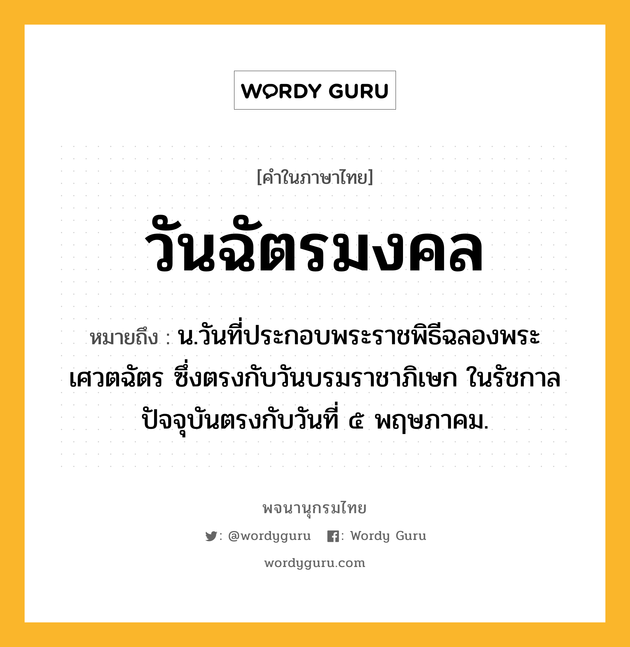 วันฉัตรมงคล ความหมาย หมายถึงอะไร?, คำในภาษาไทย วันฉัตรมงคล หมายถึง น.วันที่ประกอบพระราชพิธีฉลองพระเศวตฉัตร ซึ่งตรงกับวันบรมราชาภิเษก ในรัชกาลปัจจุบันตรงกับวันที่ ๕ พฤษภาคม.