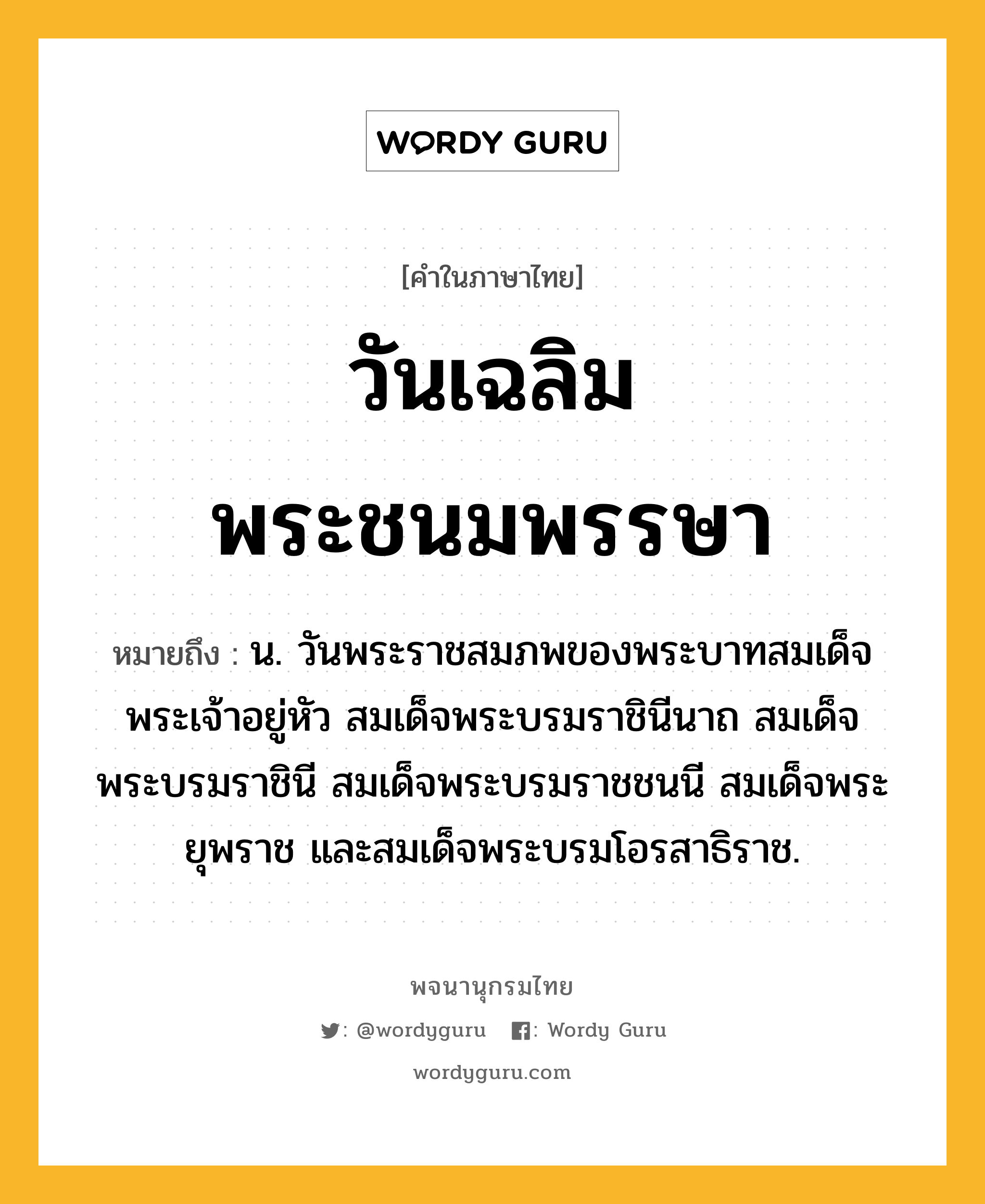 วันเฉลิมพระชนมพรรษา ความหมาย หมายถึงอะไร?, คำในภาษาไทย วันเฉลิมพระชนมพรรษา หมายถึง น. วันพระราชสมภพของพระบาทสมเด็จพระเจ้าอยู่หัว สมเด็จพระบรมราชินีนาถ สมเด็จพระบรมราชินี สมเด็จพระบรมราชชนนี สมเด็จพระยุพราช และสมเด็จพระบรมโอรสาธิราช.