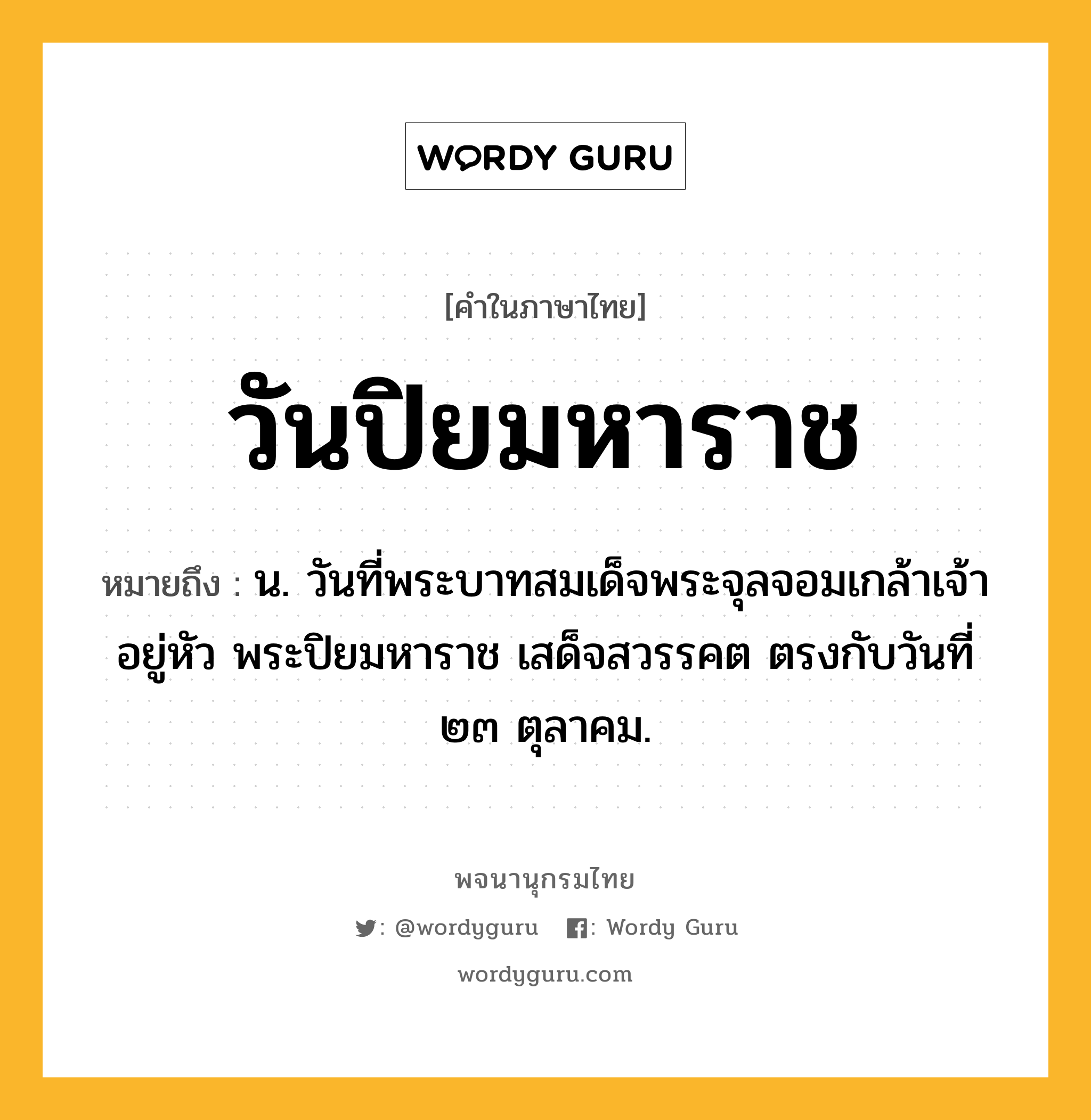 วันปิยมหาราช ความหมาย หมายถึงอะไร?, คำในภาษาไทย วันปิยมหาราช หมายถึง น. วันที่พระบาทสมเด็จพระจุลจอมเกล้าเจ้าอยู่หัว พระปิยมหาราช เสด็จสวรรคต ตรงกับวันที่ ๒๓ ตุลาคม.