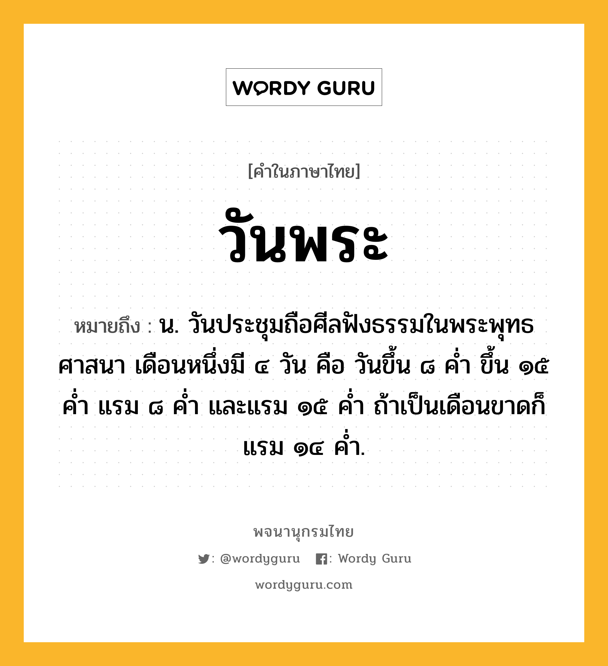 วันพระ ความหมาย หมายถึงอะไร?, คำในภาษาไทย วันพระ หมายถึง น. วันประชุมถือศีลฟังธรรมในพระพุทธศาสนา เดือนหนึ่งมี ๔ วัน คือ วันขึ้น ๘ คํ่า ขึ้น ๑๕ คํ่า แรม ๘ คํ่า และแรม ๑๕ คํ่า ถ้าเป็นเดือนขาดก็แรม ๑๔ คํ่า.