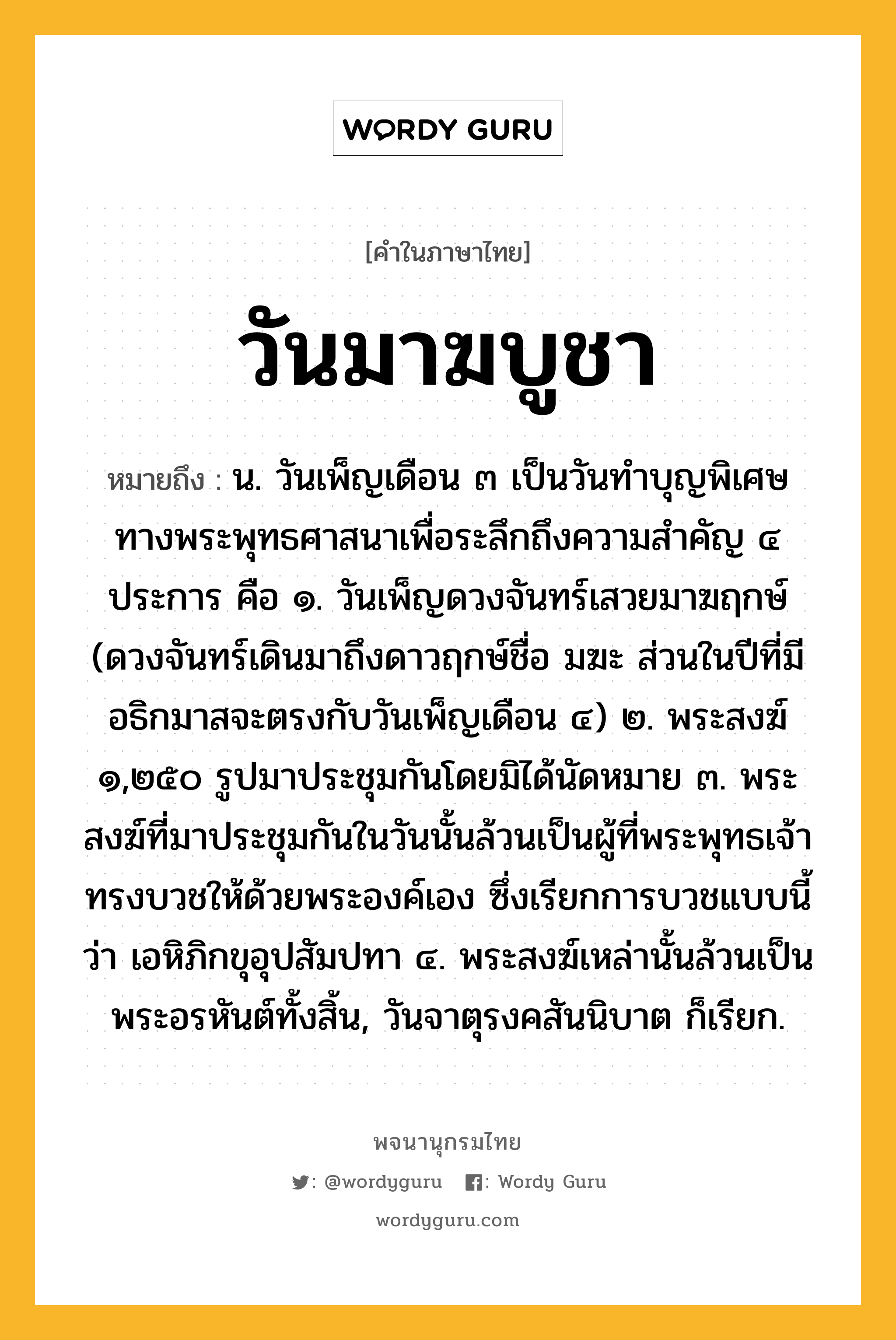 วันมาฆบูชา ความหมาย หมายถึงอะไร?, คำในภาษาไทย วันมาฆบูชา หมายถึง น. วันเพ็ญเดือน ๓ เป็นวันทำบุญพิเศษทางพระพุทธศาสนาเพื่อระลึกถึงความสำคัญ ๔ ประการ คือ ๑. วันเพ็ญดวงจันทร์เสวยมาฆฤกษ์ (ดวงจันทร์เดินมาถึงดาวฤกษ์ชื่อ มฆะ ส่วนในปีที่มีอธิกมาสจะตรงกับวันเพ็ญเดือน ๔) ๒. พระสงฆ์ ๑,๒๕๐ รูปมาประชุมกันโดยมิได้นัดหมาย ๓. พระสงฆ์ที่มาประชุมกันในวันนั้นล้วนเป็นผู้ที่พระพุทธเจ้าทรงบวชให้ด้วยพระองค์เอง ซึ่งเรียกการบวชแบบนี้ว่า เอหิภิกขุอุปสัมปทา ๔. พระสงฆ์เหล่านั้นล้วนเป็นพระอรหันต์ทั้งสิ้น, วันจาตุรงคสันนิบาต ก็เรียก.