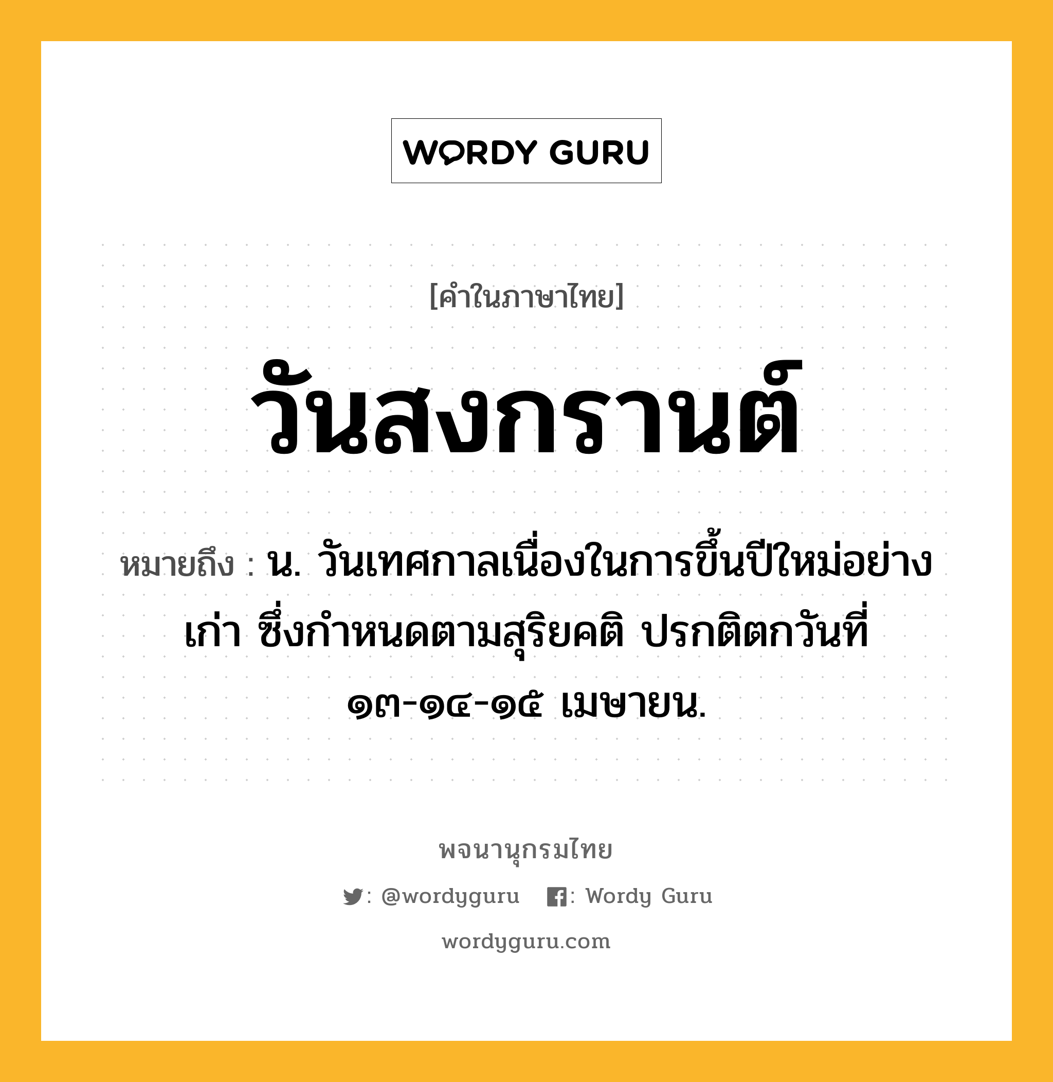 วันสงกรานต์ ความหมาย หมายถึงอะไร?, คำในภาษาไทย วันสงกรานต์ หมายถึง น. วันเทศกาลเนื่องในการขึ้นปีใหม่อย่างเก่า ซึ่งกำหนดตามสุริยคติ ปรกติตกวันที่ ๑๓-๑๔-๑๕ เมษายน.