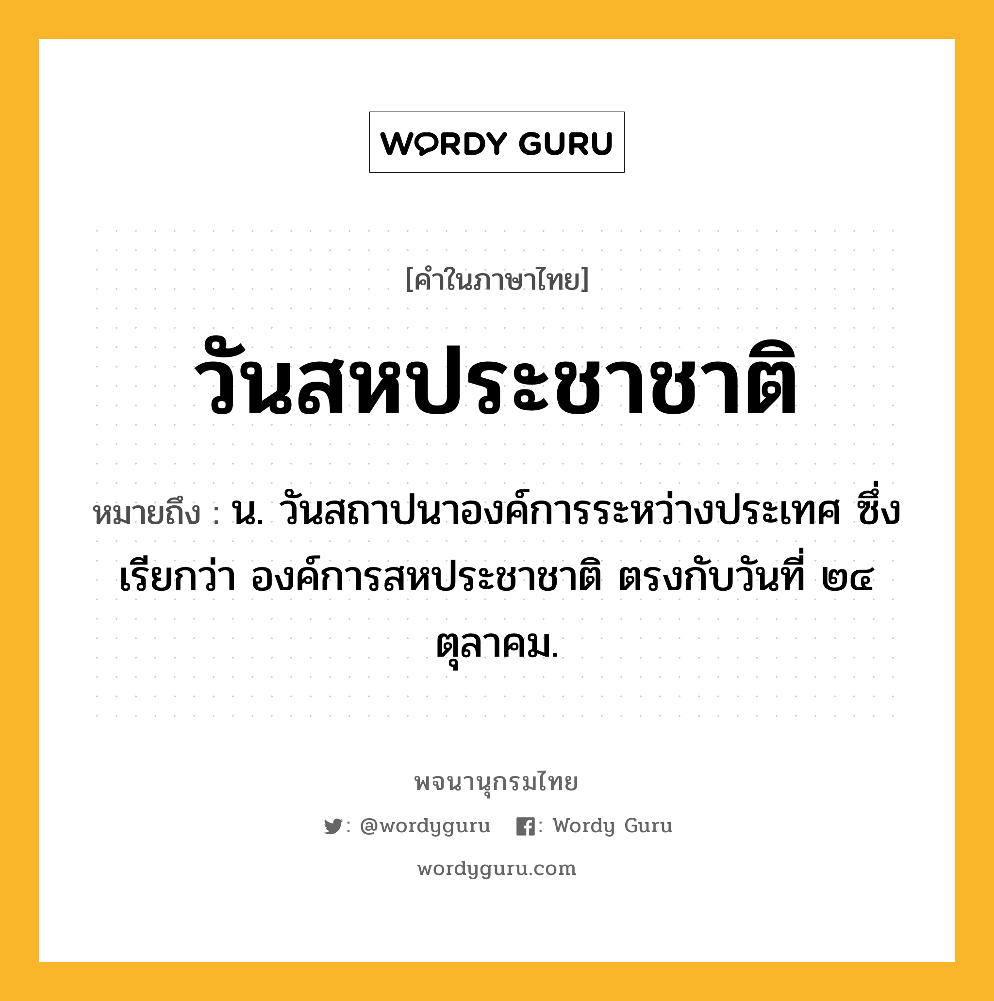 วันสหประชาชาติ ความหมาย หมายถึงอะไร?, คำในภาษาไทย วันสหประชาชาติ หมายถึง น. วันสถาปนาองค์การระหว่างประเทศ ซึ่งเรียกว่า องค์การสหประชาชาติ ตรงกับวันที่ ๒๔ ตุลาคม.