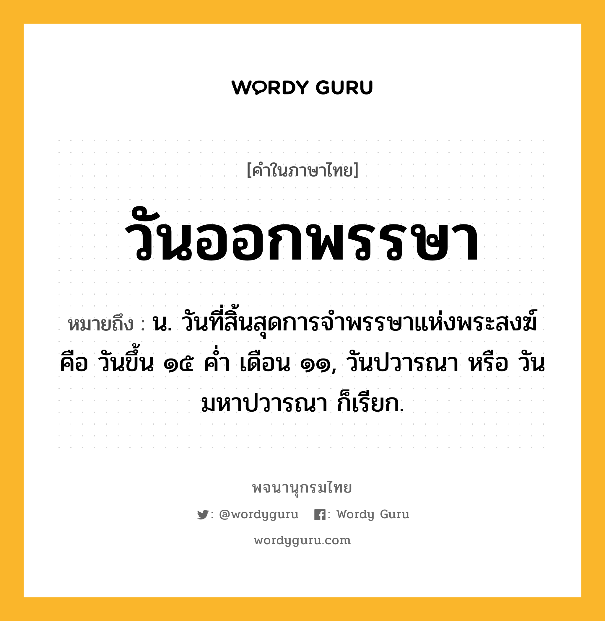 วันออกพรรษา ความหมาย หมายถึงอะไร?, คำในภาษาไทย วันออกพรรษา หมายถึง น. วันที่สิ้นสุดการจำพรรษาแห่งพระสงฆ์ คือ วันขึ้น ๑๕ ค่ำ เดือน ๑๑, วันปวารณา หรือ วันมหาปวารณา ก็เรียก.