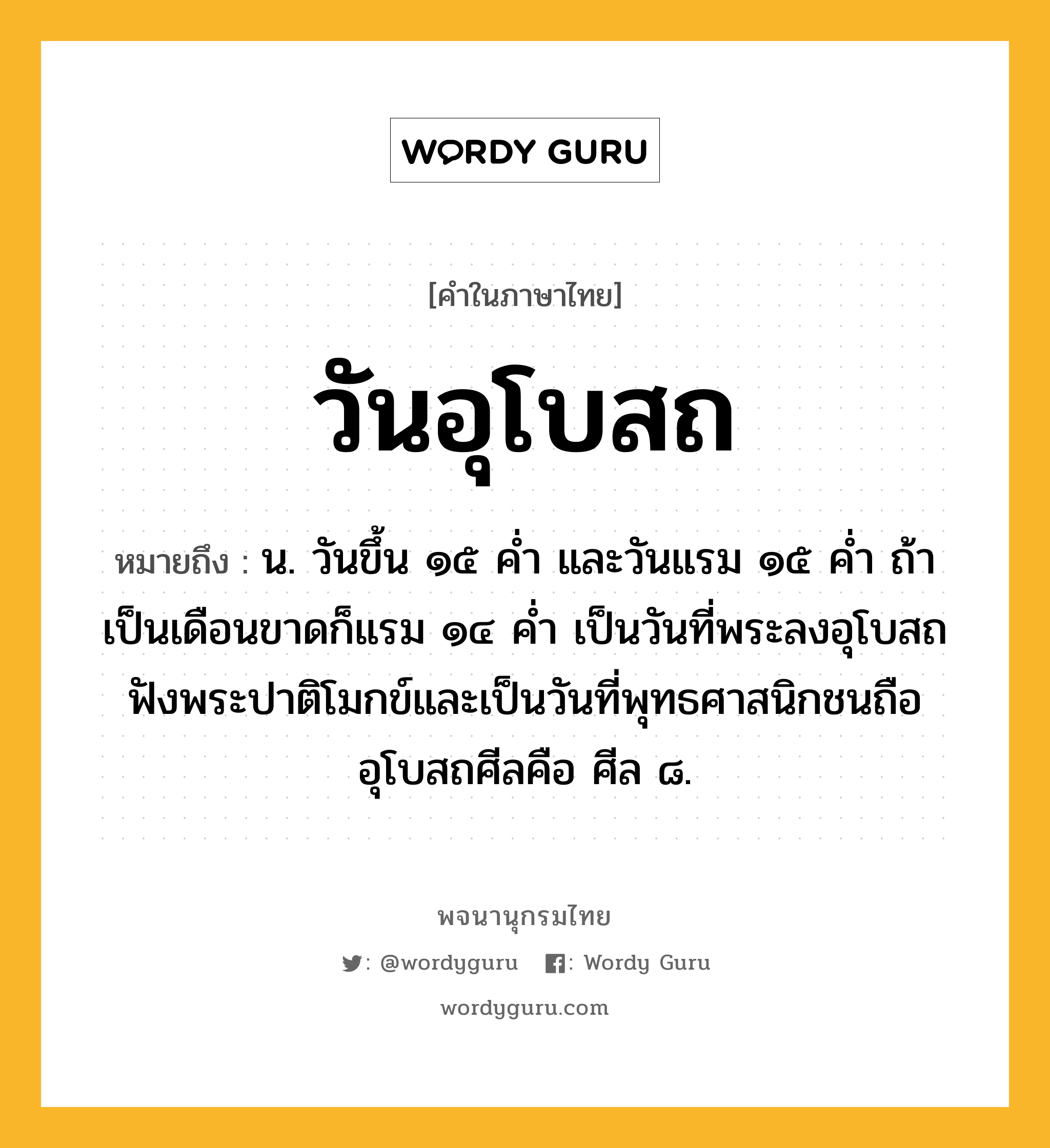 วันอุโบสถ ความหมาย หมายถึงอะไร?, คำในภาษาไทย วันอุโบสถ หมายถึง น. วันขึ้น ๑๕ คํ่า และวันแรม ๑๕ คํ่า ถ้าเป็นเดือนขาดก็แรม ๑๔ คํ่า เป็นวันที่พระลงอุโบสถฟังพระปาติโมกข์และเป็นวันที่พุทธศาสนิกชนถืออุโบสถศีลคือ ศีล ๘.