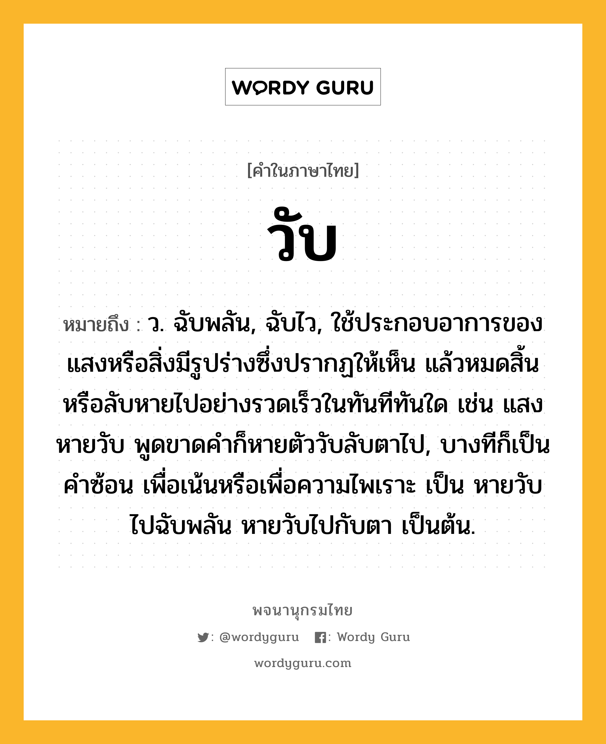 วับ ความหมาย หมายถึงอะไร?, คำในภาษาไทย วับ หมายถึง ว. ฉับพลัน, ฉับไว, ใช้ประกอบอาการของแสงหรือสิ่งมีรูปร่างซึ่งปรากฏให้เห็น แล้วหมดสิ้นหรือลับหายไปอย่างรวดเร็วในทันทีทันใด เช่น แสงหายวับ พูดขาดคําก็หายตัววับลับตาไป, บางทีก็เป็นคําซ้อน เพื่อเน้นหรือเพื่อความไพเราะ เป็น หายวับไปฉับพลัน หายวับไปกับตา เป็นต้น.