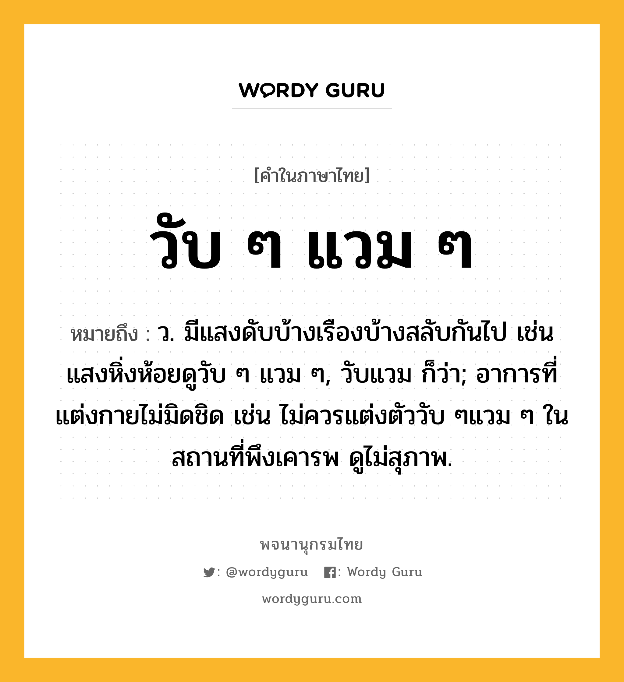 วับ ๆ แวม ๆ ความหมาย หมายถึงอะไร?, คำในภาษาไทย วับ ๆ แวม ๆ หมายถึง ว. มีแสงดับบ้างเรืองบ้างสลับกันไป เช่น แสงหิ่งห้อยดูวับ ๆ แวม ๆ, วับแวม ก็ว่า; อาการที่แต่งกายไม่มิดชิด เช่น ไม่ควรแต่งตัววับ ๆแวม ๆ ในสถานที่พึงเคารพ ดูไม่สุภาพ.