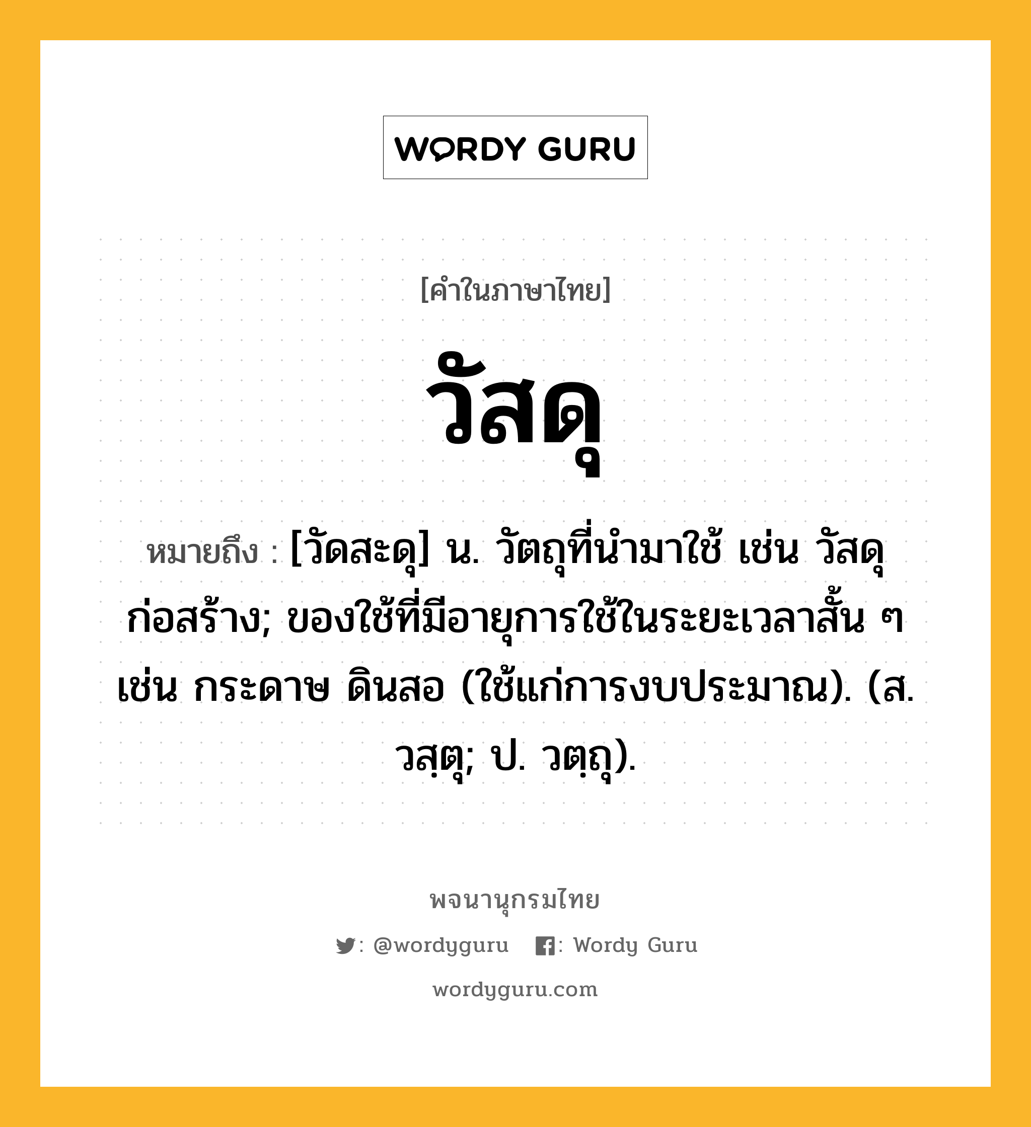 วัสดุ ความหมาย หมายถึงอะไร?, คำในภาษาไทย วัสดุ หมายถึง [วัดสะดุ] น. วัตถุที่นํามาใช้ เช่น วัสดุก่อสร้าง; ของใช้ที่มีอายุการใช้ในระยะเวลาสั้น ๆ เช่น กระดาษ ดินสอ (ใช้แก่การงบประมาณ). (ส. วสฺตุ; ป. วตฺถุ).