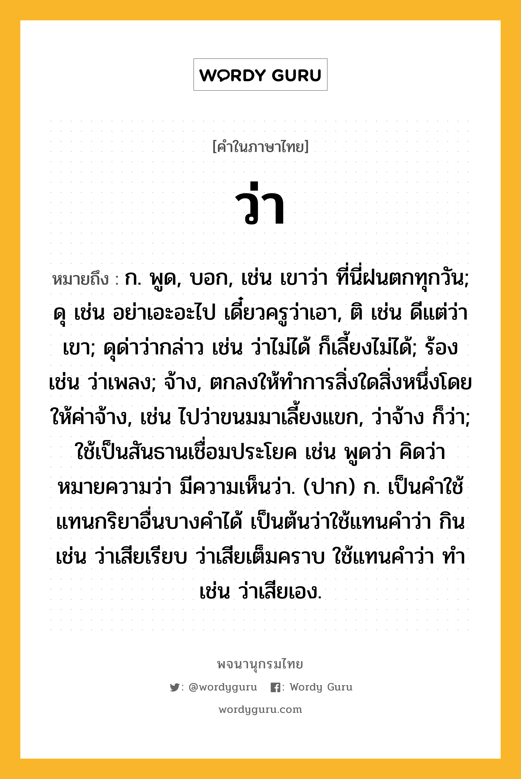 ว่า ความหมาย หมายถึงอะไร?, คำในภาษาไทย ว่า หมายถึง ก. พูด, บอก, เช่น เขาว่า ที่นี่ฝนตกทุกวัน; ดุ เช่น อย่าเอะอะไป เดี๋ยวครูว่าเอา, ติ เช่น ดีแต่ว่าเขา; ดุด่าว่ากล่าว เช่น ว่าไม่ได้ ก็เลี้ยงไม่ได้; ร้อง เช่น ว่าเพลง; จ้าง, ตกลงให้ทำการสิ่งใดสิ่งหนึ่งโดยให้ค่าจ้าง, เช่น ไปว่าขนมมาเลี้ยงแขก, ว่าจ้าง ก็ว่า; ใช้เป็นสันธานเชื่อมประโยค เช่น พูดว่า คิดว่า หมายความว่า มีความเห็นว่า. (ปาก) ก. เป็นคำใช้แทนกริยาอื่นบางคำได้ เป็นต้นว่าใช้แทนคำว่า กิน เช่น ว่าเสียเรียบ ว่าเสียเต็มคราบ ใช้แทนคำว่า ทำ เช่น ว่าเสียเอง.