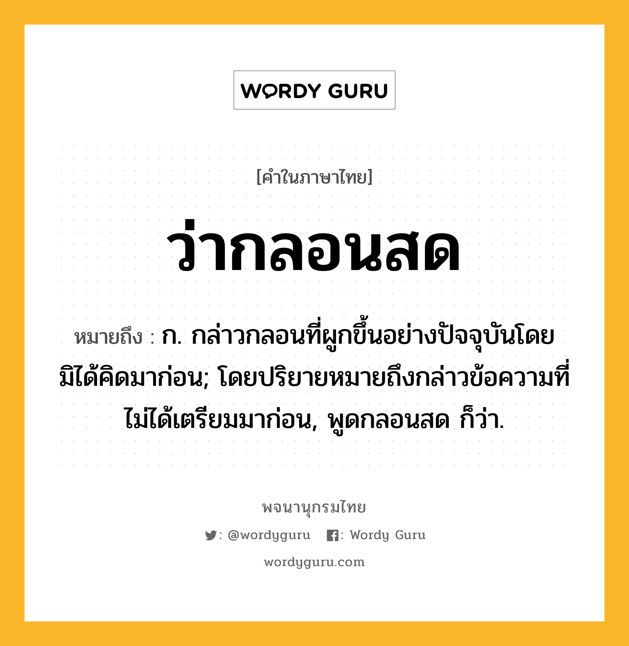 ว่ากลอนสด ความหมาย หมายถึงอะไร?, คำในภาษาไทย ว่ากลอนสด หมายถึง ก. กล่าวกลอนที่ผูกขึ้นอย่างปัจจุบันโดยมิได้คิดมาก่อน; โดยปริยายหมายถึงกล่าวข้อความที่ไม่ได้เตรียมมาก่อน, พูดกลอนสด ก็ว่า.