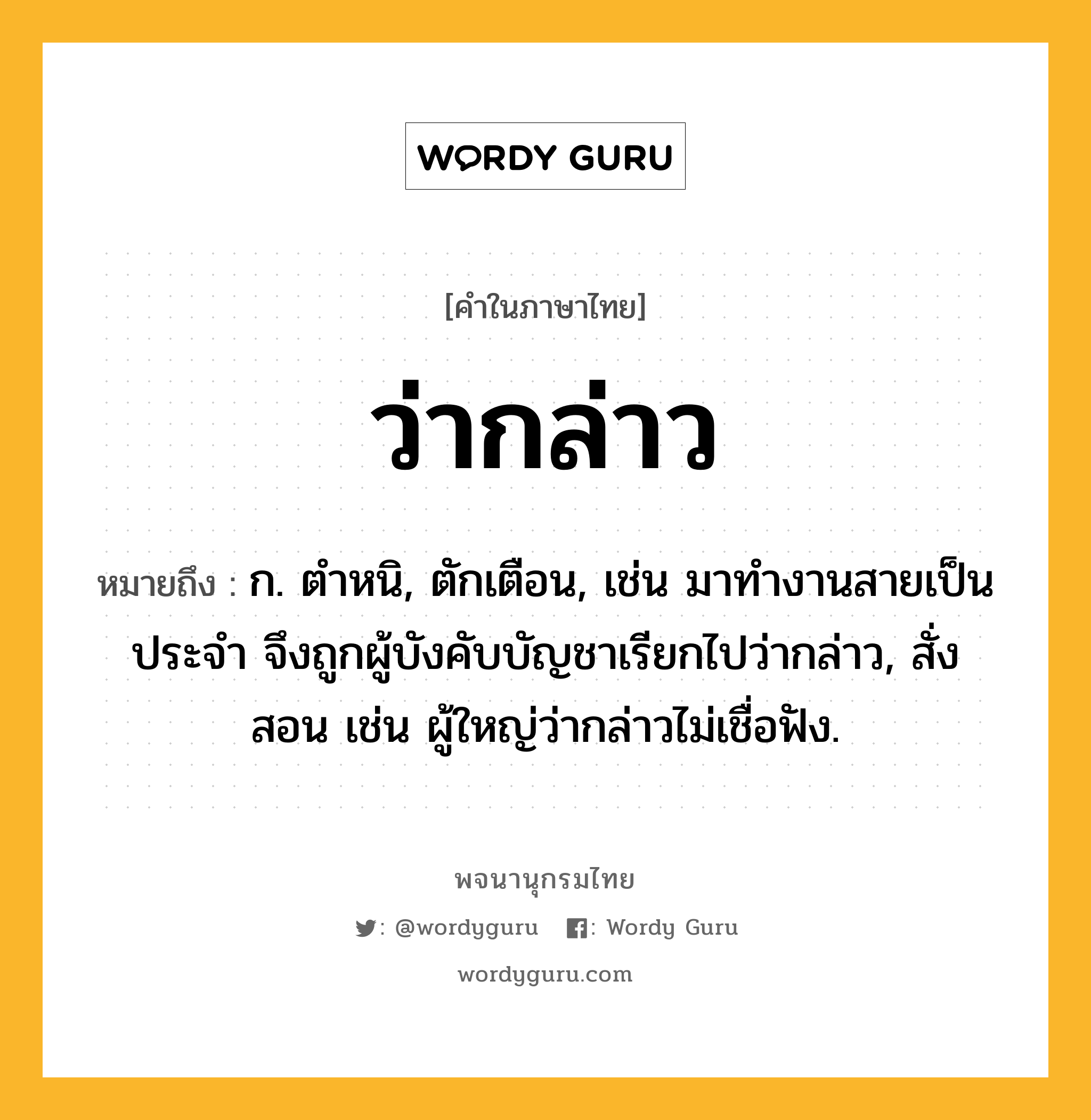 ว่ากล่าว ความหมาย หมายถึงอะไร?, คำในภาษาไทย ว่ากล่าว หมายถึง ก. ตำหนิ, ตักเตือน, เช่น มาทำงานสายเป็นประจำ จึงถูกผู้บังคับบัญชาเรียกไปว่ากล่าว, สั่งสอน เช่น ผู้ใหญ่ว่ากล่าวไม่เชื่อฟัง.