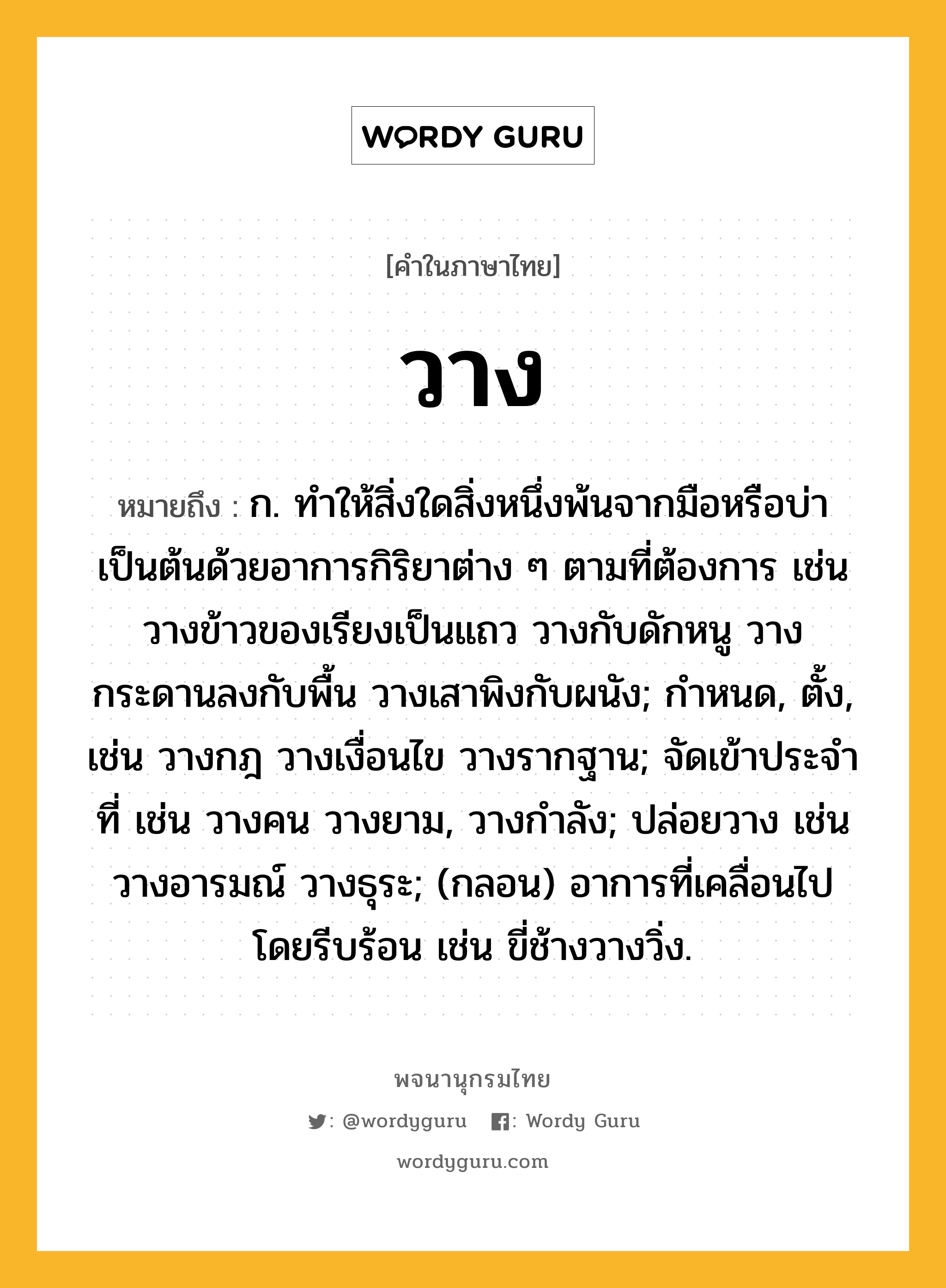 วาง ความหมาย หมายถึงอะไร?, คำในภาษาไทย วาง หมายถึง ก. ทําให้สิ่งใดสิ่งหนึ่งพ้นจากมือหรือบ่าเป็นต้นด้วยอาการกิริยาต่าง ๆ ตามที่ต้องการ เช่น วางข้าวของเรียงเป็นแถว วางกับดักหนู วางกระดานลงกับพื้น วางเสาพิงกับผนัง; กำหนด, ตั้ง, เช่น วางกฎ วางเงื่อนไข วางรากฐาน; จัดเข้าประจําที่ เช่น วางคน วางยาม, วางกำลัง; ปล่อยวาง เช่น วางอารมณ์ วางธุระ; (กลอน) อาการที่เคลื่อนไปโดยรีบร้อน เช่น ขี่ช้างวางวิ่ง.