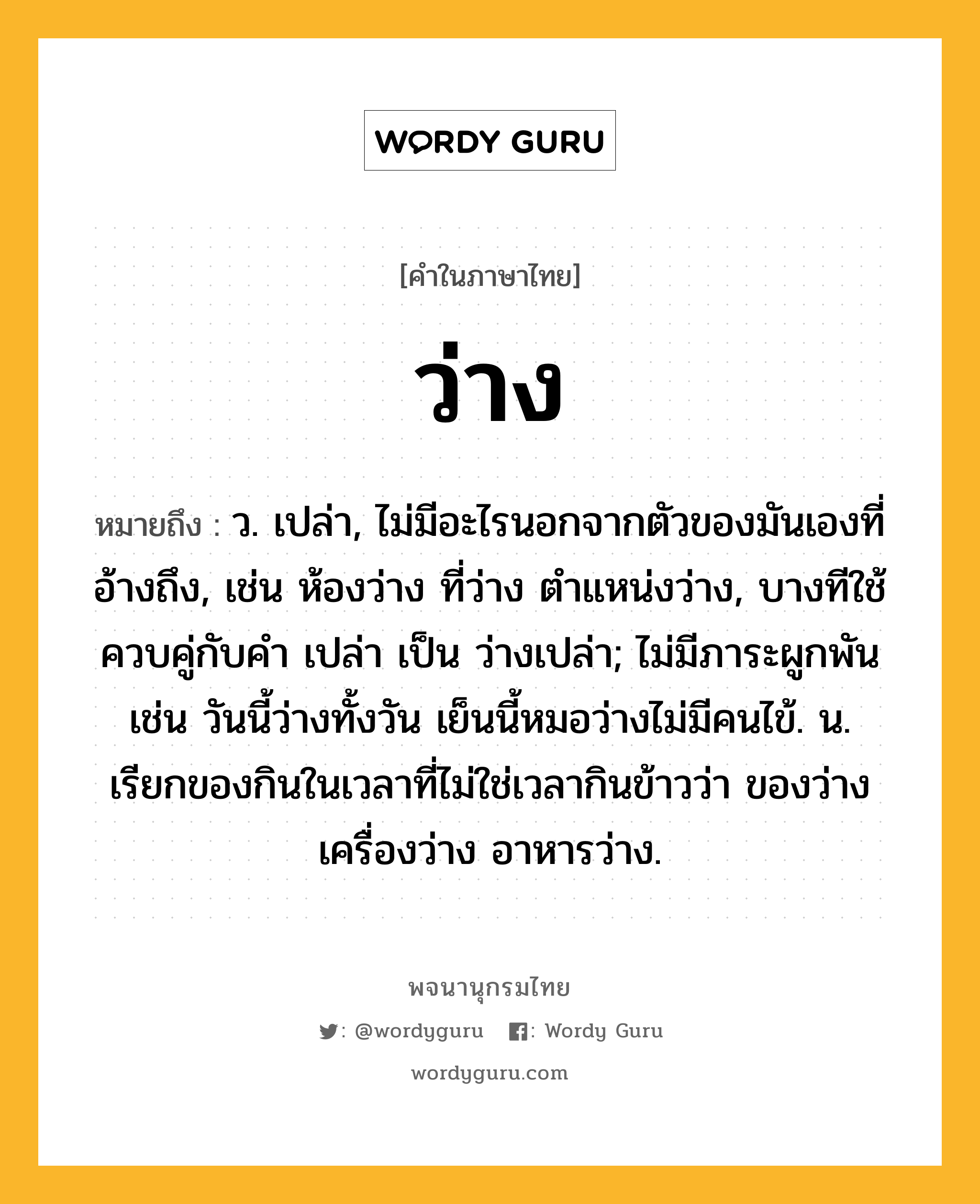 ว่าง ความหมาย หมายถึงอะไร?, คำในภาษาไทย ว่าง หมายถึง ว. เปล่า, ไม่มีอะไรนอกจากตัวของมันเองที่อ้างถึง, เช่น ห้องว่าง ที่ว่าง ตําแหน่งว่าง, บางทีใช้ควบคู่กับคํา เปล่า เป็น ว่างเปล่า; ไม่มีภาระผูกพัน เช่น วันนี้ว่างทั้งวัน เย็นนี้หมอว่างไม่มีคนไข้. น. เรียกของกินในเวลาที่ไม่ใช่เวลากินข้าวว่า ของว่าง เครื่องว่าง อาหารว่าง.