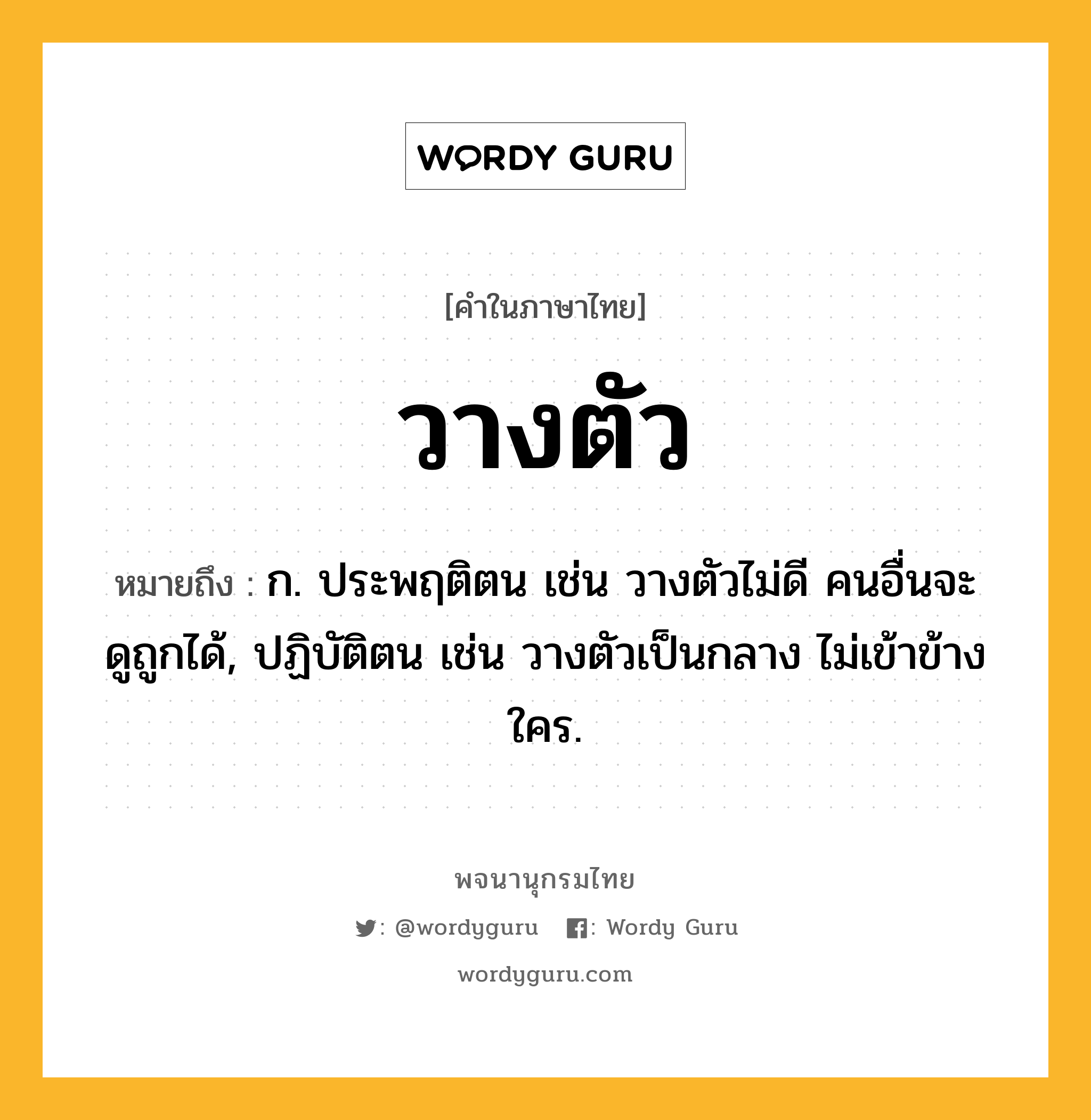 วางตัว ความหมาย หมายถึงอะไร?, คำในภาษาไทย วางตัว หมายถึง ก. ประพฤติตน เช่น วางตัวไม่ดี คนอื่นจะดูถูกได้, ปฏิบัติตน เช่น วางตัวเป็นกลาง ไม่เข้าข้างใคร.