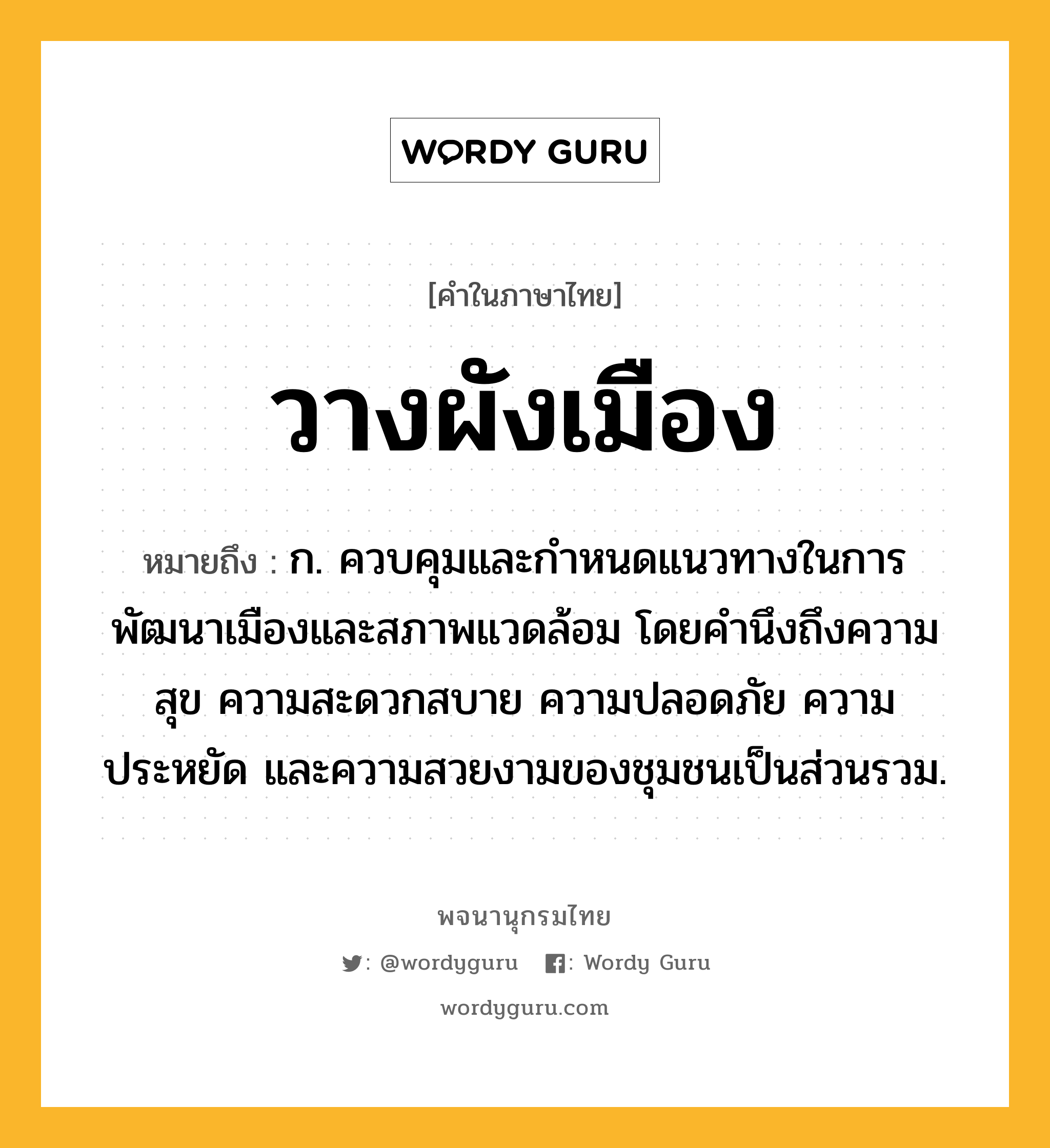 วางผังเมือง ความหมาย หมายถึงอะไร?, คำในภาษาไทย วางผังเมือง หมายถึง ก. ควบคุมและกำหนดแนวทางในการพัฒนาเมืองและสภาพแวดล้อม โดยคำนึงถึงความสุข ความสะดวกสบาย ความปลอดภัย ความประหยัด และความสวยงามของชุมชนเป็นส่วนรวม.