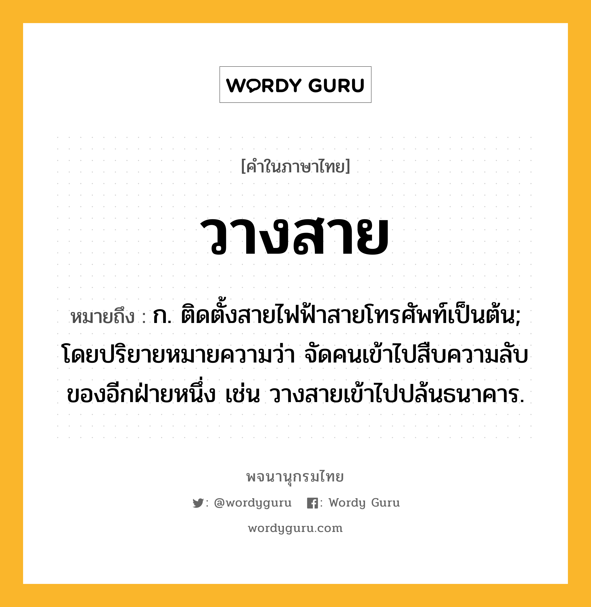 วางสาย ความหมาย หมายถึงอะไร?, คำในภาษาไทย วางสาย หมายถึง ก. ติดตั้งสายไฟฟ้าสายโทรศัพท์เป็นต้น; โดยปริยายหมายความว่า จัดคนเข้าไปสืบความลับของอีกฝ่ายหนึ่ง เช่น วางสายเข้าไปปล้นธนาคาร.