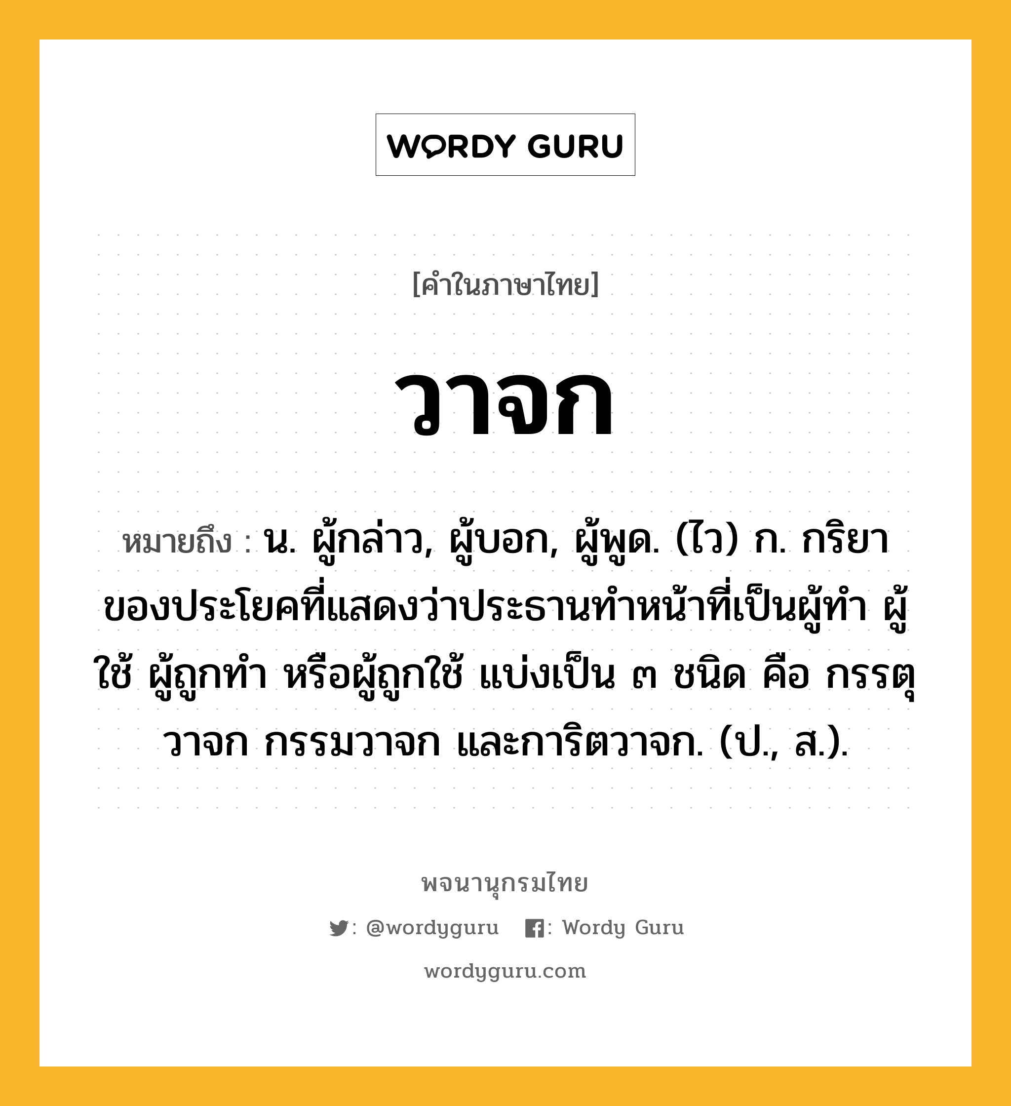 วาจก ความหมาย หมายถึงอะไร?, คำในภาษาไทย วาจก หมายถึง น. ผู้กล่าว, ผู้บอก, ผู้พูด. (ไว) ก. กริยาของประโยคที่แสดงว่าประธานทําหน้าที่เป็นผู้ทํา ผู้ใช้ ผู้ถูกทํา หรือผู้ถูกใช้ แบ่งเป็น ๓ ชนิด คือ กรรตุวาจก กรรมวาจก และการิตวาจก. (ป., ส.).