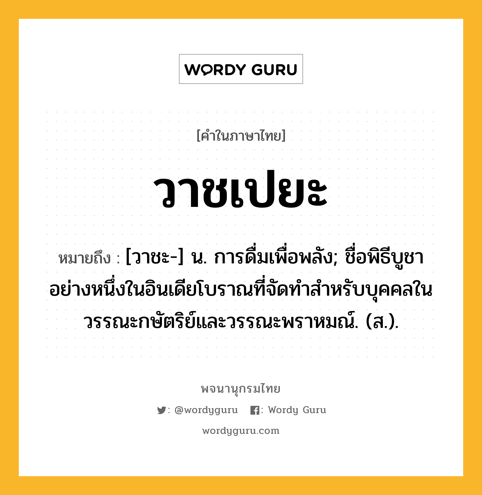 วาชเปยะ ความหมาย หมายถึงอะไร?, คำในภาษาไทย วาชเปยะ หมายถึง [วาชะ-] น. การดื่มเพื่อพลัง; ชื่อพิธีบูชาอย่างหนึ่งในอินเดียโบราณที่จัดทำสำหรับบุคคลในวรรณะกษัตริย์และวรรณะพราหมณ์. (ส.).