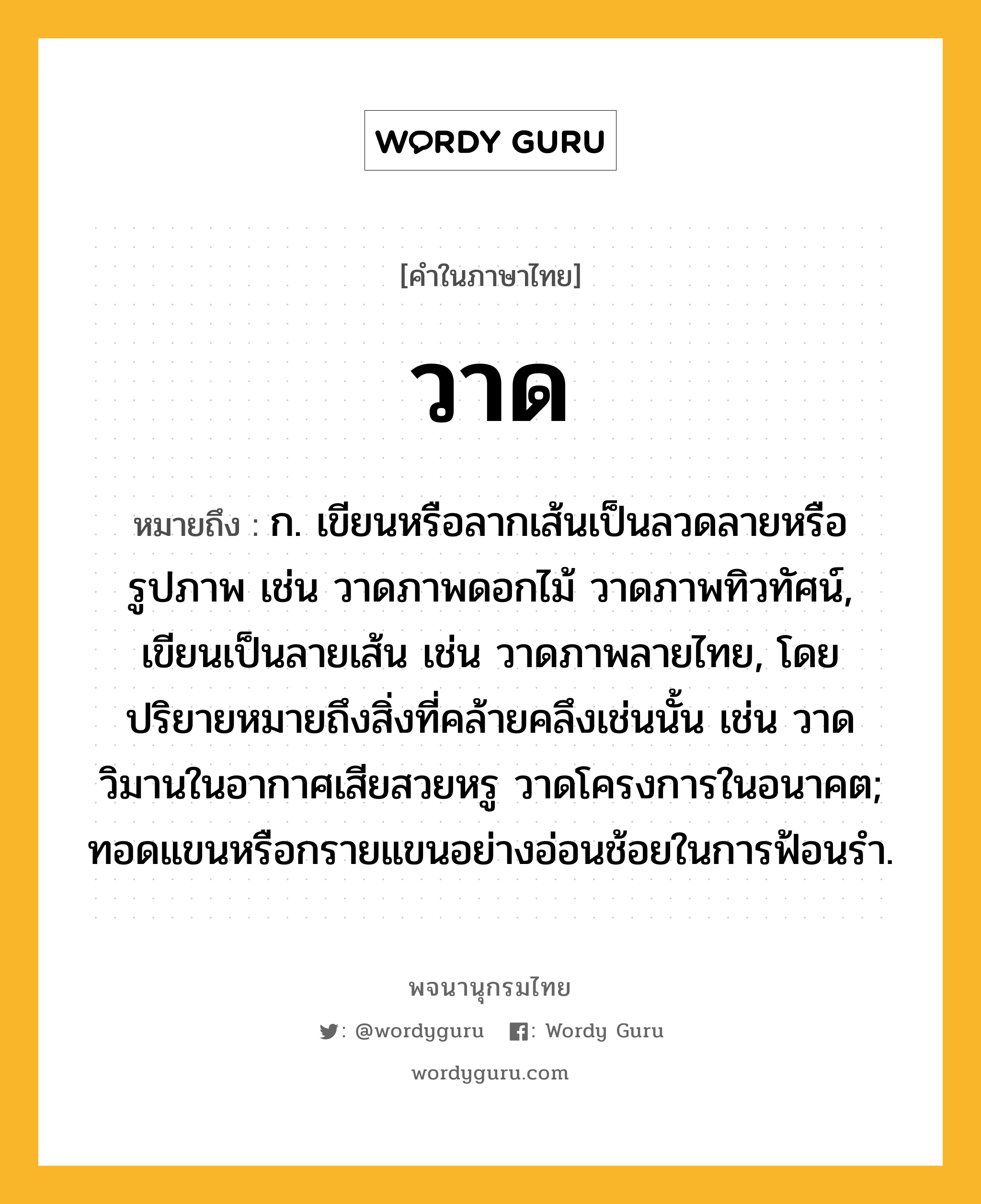 วาด ความหมาย หมายถึงอะไร?, คำในภาษาไทย วาด หมายถึง ก. เขียนหรือลากเส้นเป็นลวดลายหรือรูปภาพ เช่น วาดภาพดอกไม้ วาดภาพทิวทัศน์, เขียนเป็นลายเส้น เช่น วาดภาพลายไทย, โดยปริยายหมายถึงสิ่งที่คล้ายคลึงเช่นนั้น เช่น วาดวิมานในอากาศเสียสวยหรู วาดโครงการในอนาคต; ทอดแขนหรือกรายแขนอย่างอ่อนช้อยในการฟ้อนรํา.