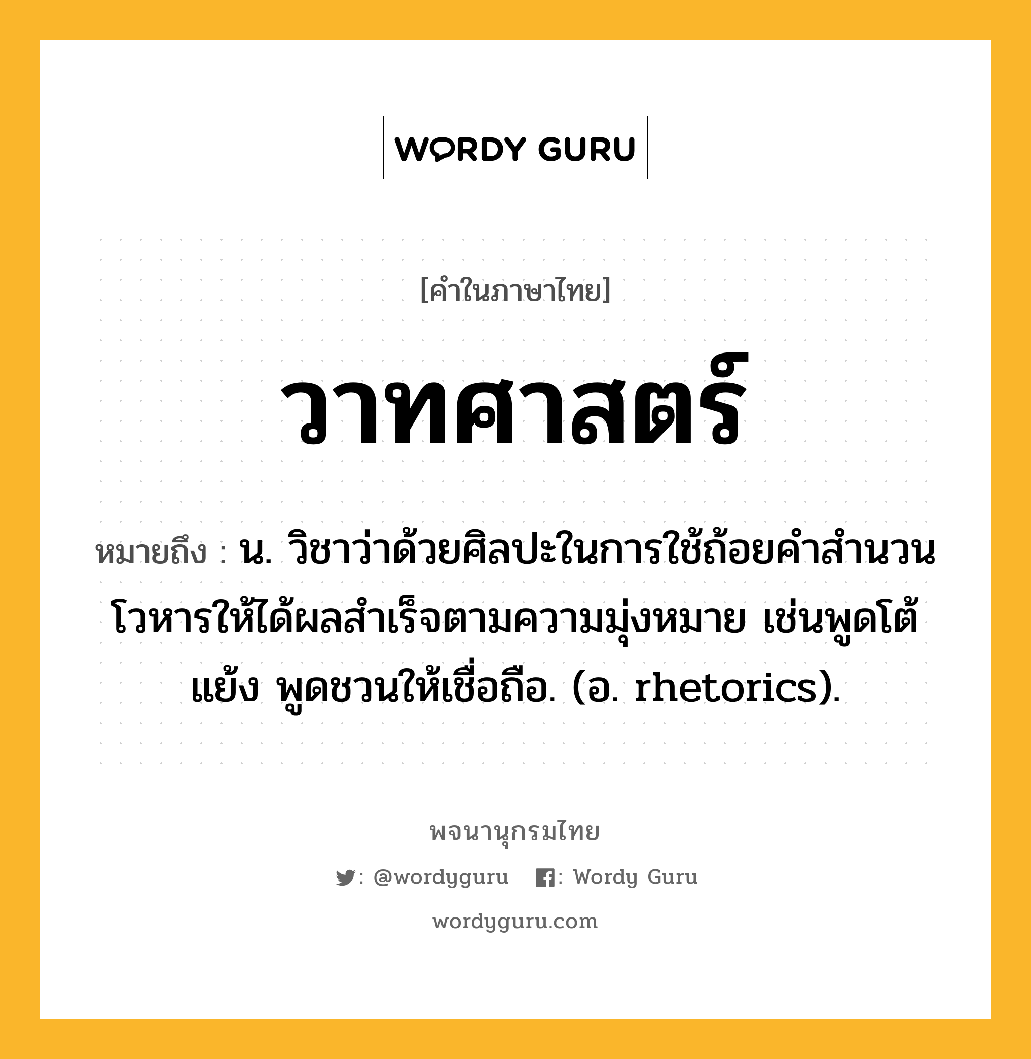 วาทศาสตร์ ความหมาย หมายถึงอะไร?, คำในภาษาไทย วาทศาสตร์ หมายถึง น. วิชาว่าด้วยศิลปะในการใช้ถ้อยคําสํานวนโวหารให้ได้ผลสำเร็จตามความมุ่งหมาย เช่นพูดโต้แย้ง พูดชวนให้เชื่อถือ. (อ. rhetorics).