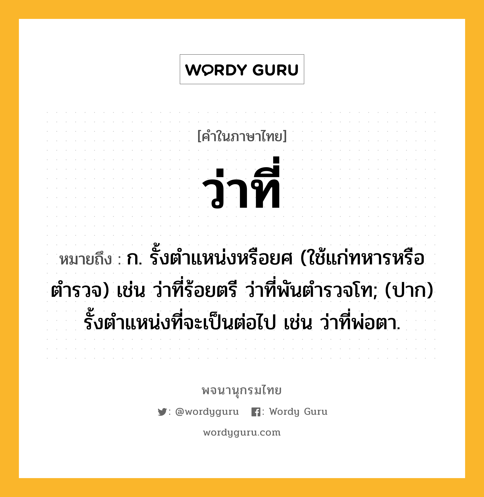 ว่าที่ ความหมาย หมายถึงอะไร?, คำในภาษาไทย ว่าที่ หมายถึง ก. รั้งตำแหน่งหรือยศ (ใช้แก่ทหารหรือตำรวจ) เช่น ว่าที่ร้อยตรี ว่าที่พันตำรวจโท; (ปาก) รั้งตำแหน่งที่จะเป็นต่อไป เช่น ว่าที่พ่อตา.