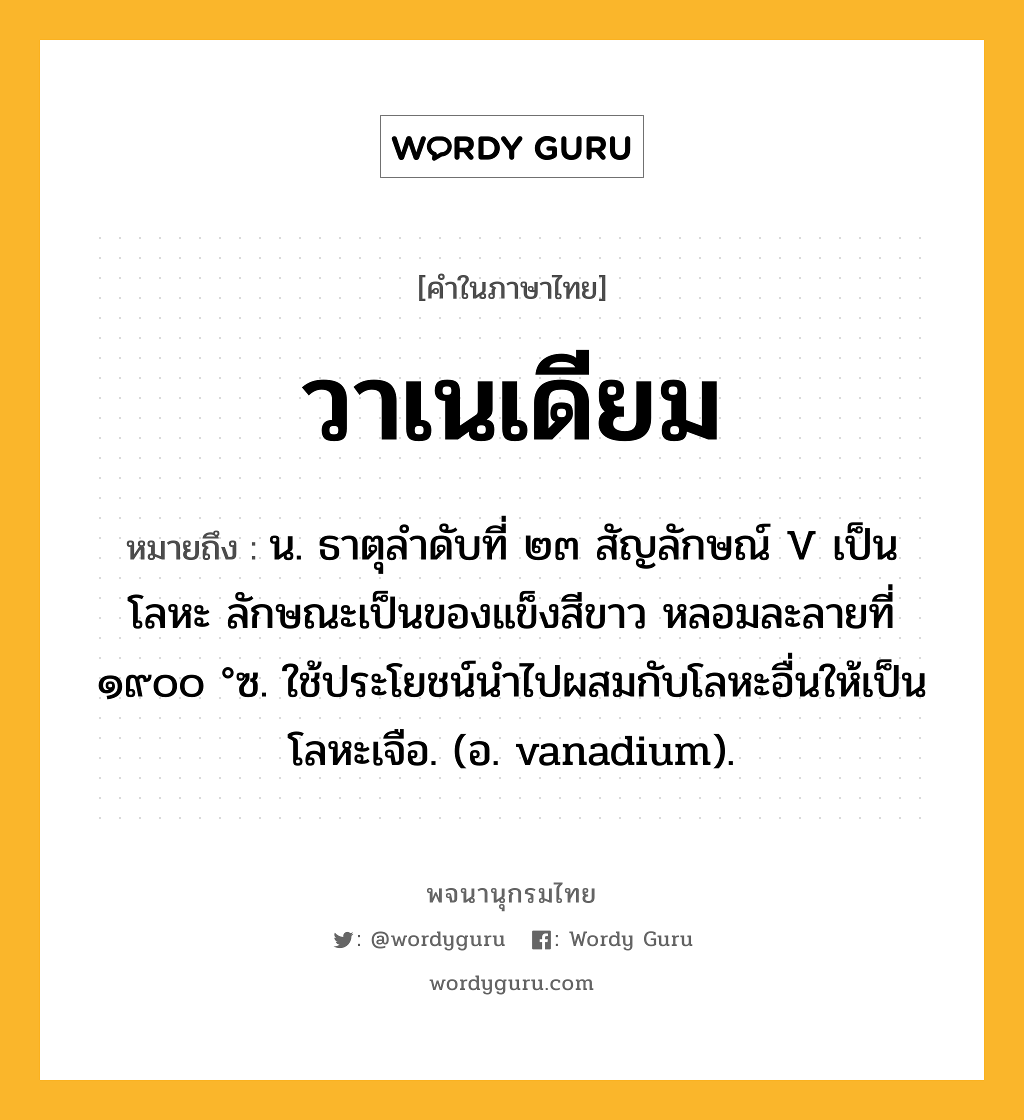 วาเนเดียม ความหมาย หมายถึงอะไร?, คำในภาษาไทย วาเนเดียม หมายถึง น. ธาตุลําดับที่ ๒๓ สัญลักษณ์ V เป็นโลหะ ลักษณะเป็นของแข็งสีขาว หลอมละลายที่ ๑๙๐๐ °ซ. ใช้ประโยชน์นําไปผสมกับโลหะอื่นให้เป็นโลหะเจือ. (อ. vanadium).