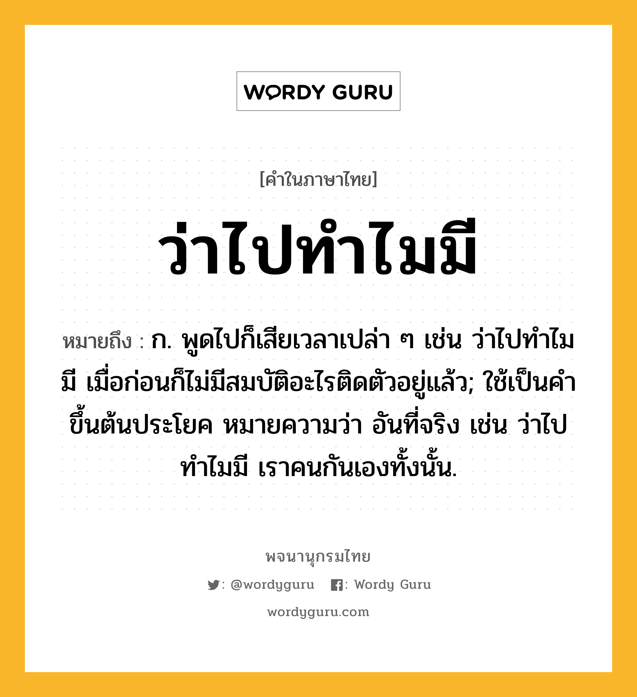 ว่าไปทำไมมี ความหมาย หมายถึงอะไร?, คำในภาษาไทย ว่าไปทำไมมี หมายถึง ก. พูดไปก็เสียเวลาเปล่า ๆ เช่น ว่าไปทำไมมี เมื่อก่อนก็ไม่มีสมบัติอะไรติดตัวอยู่แล้ว; ใช้เป็นคำขึ้นต้นประโยค หมายความว่า อันที่จริง เช่น ว่าไปทำไมมี เราคนกันเองทั้งนั้น.