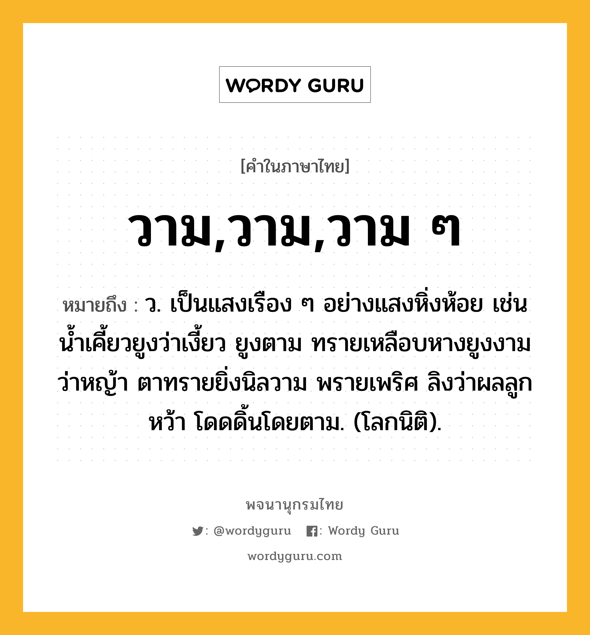 วาม,วาม,วาม ๆ ความหมาย หมายถึงอะไร?, คำในภาษาไทย วาม,วาม,วาม ๆ หมายถึง ว. เป็นแสงเรือง ๆ อย่างแสงหิ่งห้อย เช่น น้ำเคี้ยวยูงว่าเงี้ยว ยูงตาม ทรายเหลือบหางยูงงาม ว่าหญ้า ตาทรายยิ่งนิลวาม พรายเพริศ ลิงว่าผลลูกหว้า โดดดิ้นโดยตาม. (โลกนิติ).