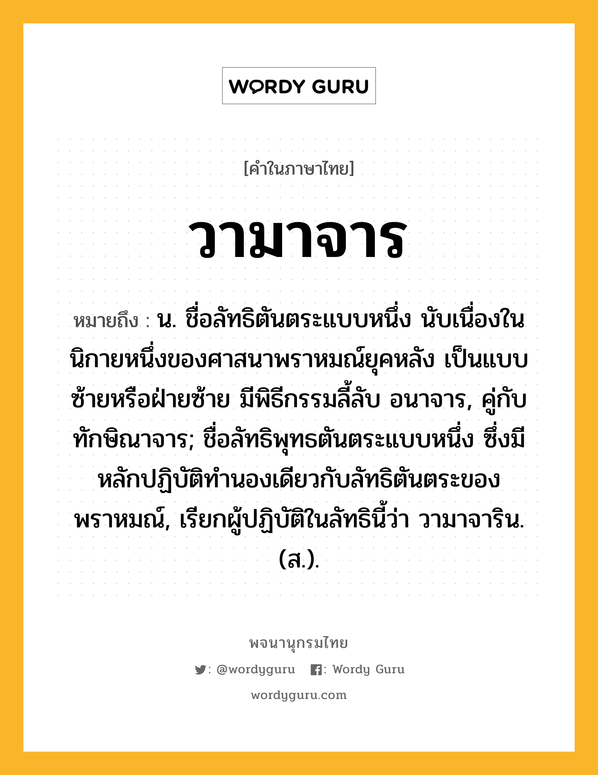 วามาจาร ความหมาย หมายถึงอะไร?, คำในภาษาไทย วามาจาร หมายถึง น. ชื่อลัทธิตันตระแบบหนึ่ง นับเนื่องในนิกายหนึ่งของศาสนาพราหมณ์ยุคหลัง เป็นแบบซ้ายหรือฝ่ายซ้าย มีพิธีกรรมลี้ลับ อนาจาร, คู่กับ ทักษิณาจาร; ชื่อลัทธิพุทธตันตระแบบหนึ่ง ซึ่งมีหลักปฏิบัติทํานองเดียวกับลัทธิตันตระของพราหมณ์, เรียกผู้ปฏิบัติในลัทธินี้ว่า วามาจาริน. (ส.).