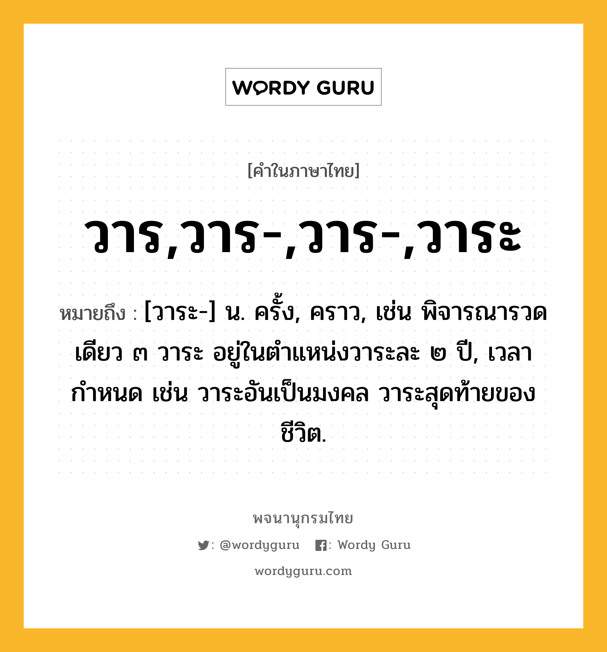 วาร,วาร-,วาร-,วาระ ความหมาย หมายถึงอะไร?, คำในภาษาไทย วาร,วาร-,วาร-,วาระ หมายถึง [วาระ-] น. ครั้ง, คราว, เช่น พิจารณารวดเดียว ๓ วาระ อยู่ในตำแหน่งวาระละ ๒ ปี, เวลากำหนด เช่น วาระอันเป็นมงคล วาระสุดท้ายของชีวิต.