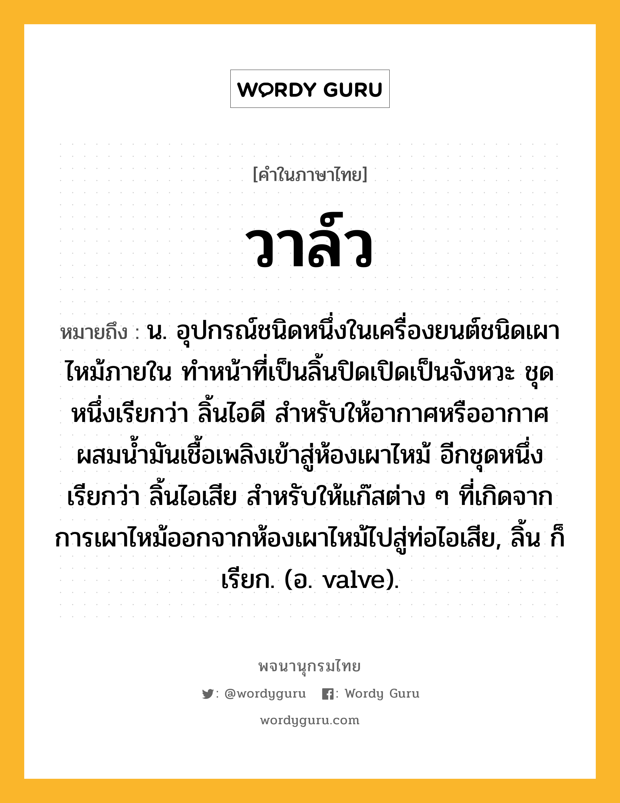 วาล์ว ความหมาย หมายถึงอะไร?, คำในภาษาไทย วาล์ว หมายถึง น. อุปกรณ์ชนิดหนึ่งในเครื่องยนต์ชนิดเผาไหม้ภายใน ทําหน้าที่เป็นลิ้นปิดเปิดเป็นจังหวะ ชุดหนึ่งเรียกว่า ลิ้นไอดี สําหรับให้อากาศหรืออากาศผสมนํ้ามันเชื้อเพลิงเข้าสู่ห้องเผาไหม้ อีกชุดหนึ่งเรียกว่า ลิ้นไอเสีย สําหรับให้แก๊สต่าง ๆ ที่เกิดจากการเผาไหม้ออกจากห้องเผาไหม้ไปสู่ท่อไอเสีย, ลิ้น ก็เรียก. (อ. valve).