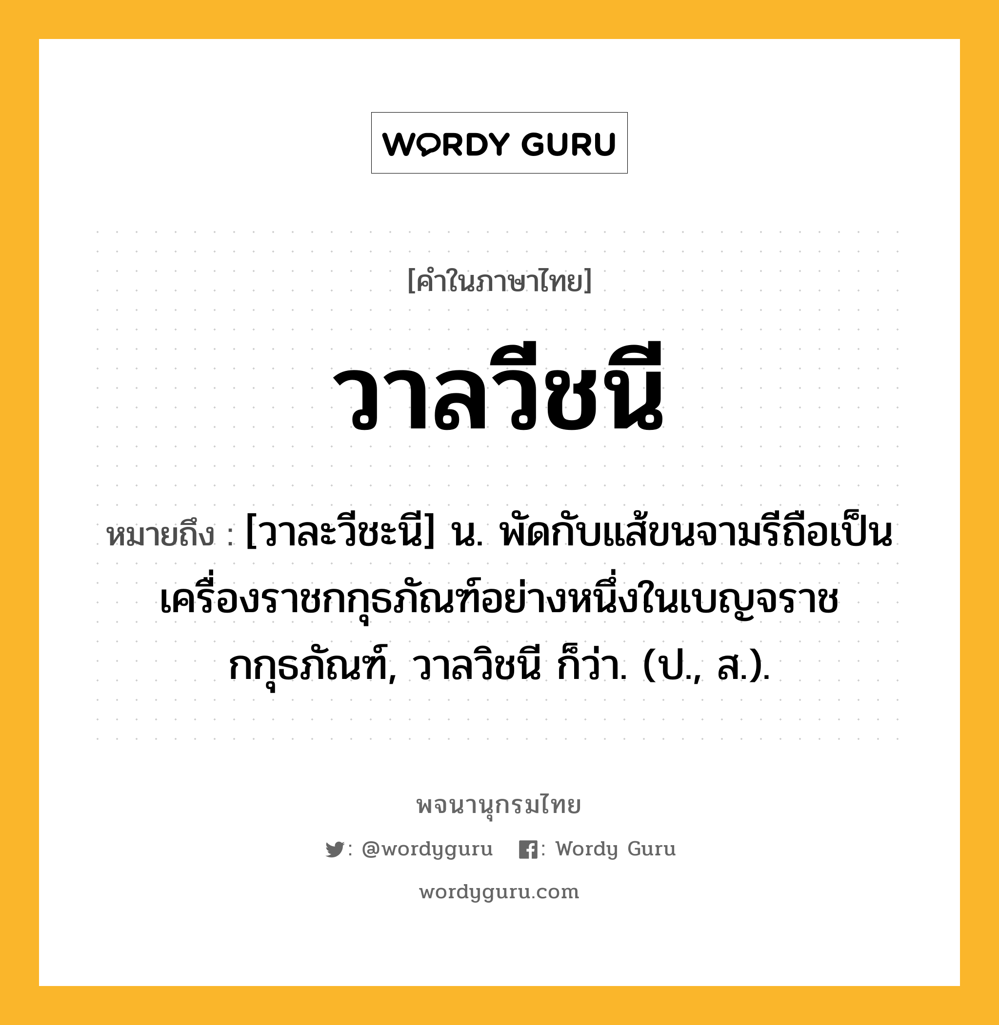 วาลวีชนี ความหมาย หมายถึงอะไร?, คำในภาษาไทย วาลวีชนี หมายถึง [วาละวีชะนี] น. พัดกับแส้ขนจามรีถือเป็นเครื่องราชกกุธภัณฑ์อย่างหนึ่งในเบญจราชกกุธภัณฑ์, วาลวิชนี ก็ว่า. (ป., ส.).