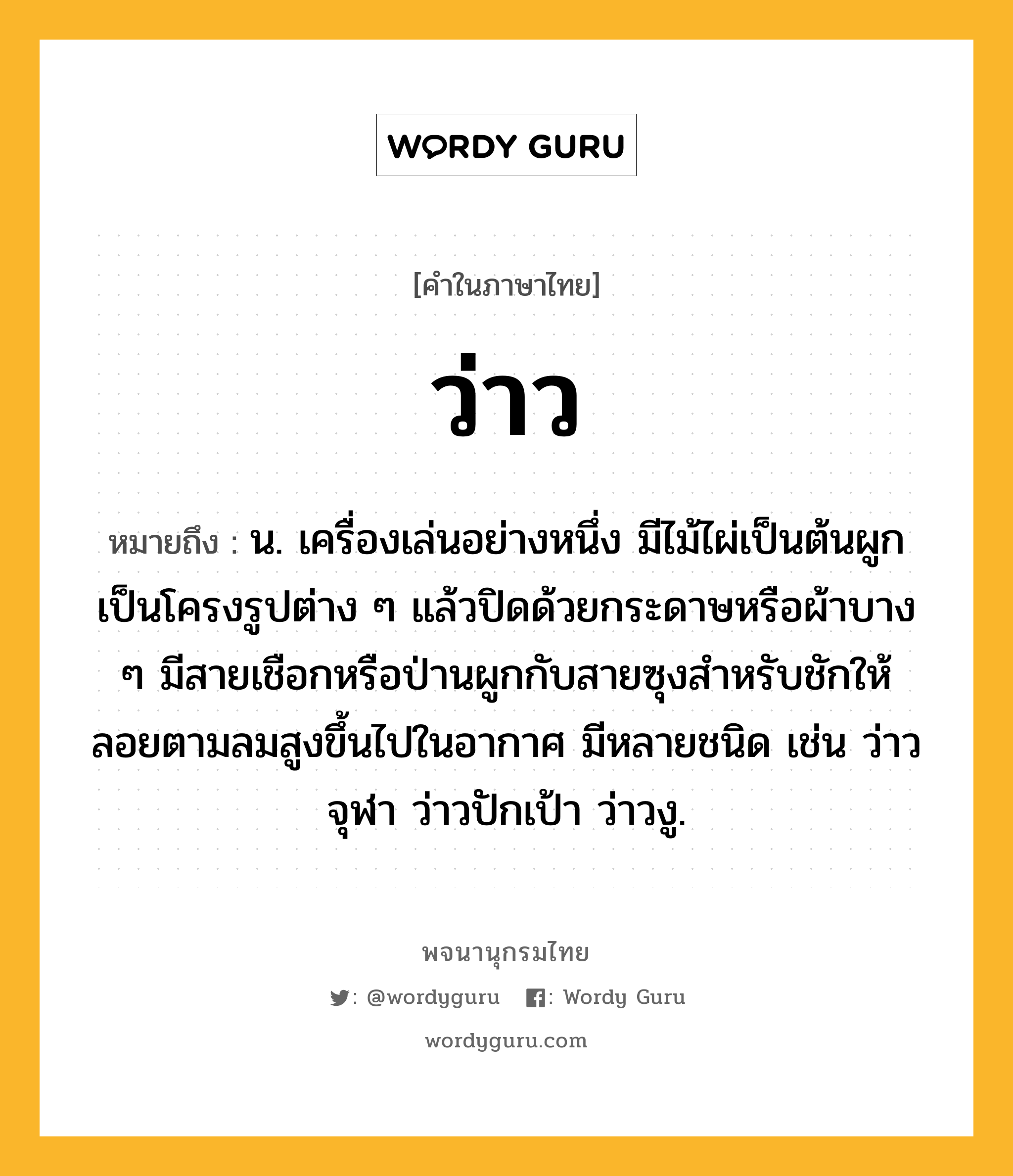 ว่าว ความหมาย หมายถึงอะไร?, คำในภาษาไทย ว่าว หมายถึง น. เครื่องเล่นอย่างหนึ่ง มีไม้ไผ่เป็นต้นผูกเป็นโครงรูปต่าง ๆ แล้วปิดด้วยกระดาษหรือผ้าบาง ๆ มีสายเชือกหรือป่านผูกกับสายซุงสําหรับชักให้ลอยตามลมสูงขึ้นไปในอากาศ มีหลายชนิด เช่น ว่าวจุฬา ว่าวปักเป้า ว่าวงู.