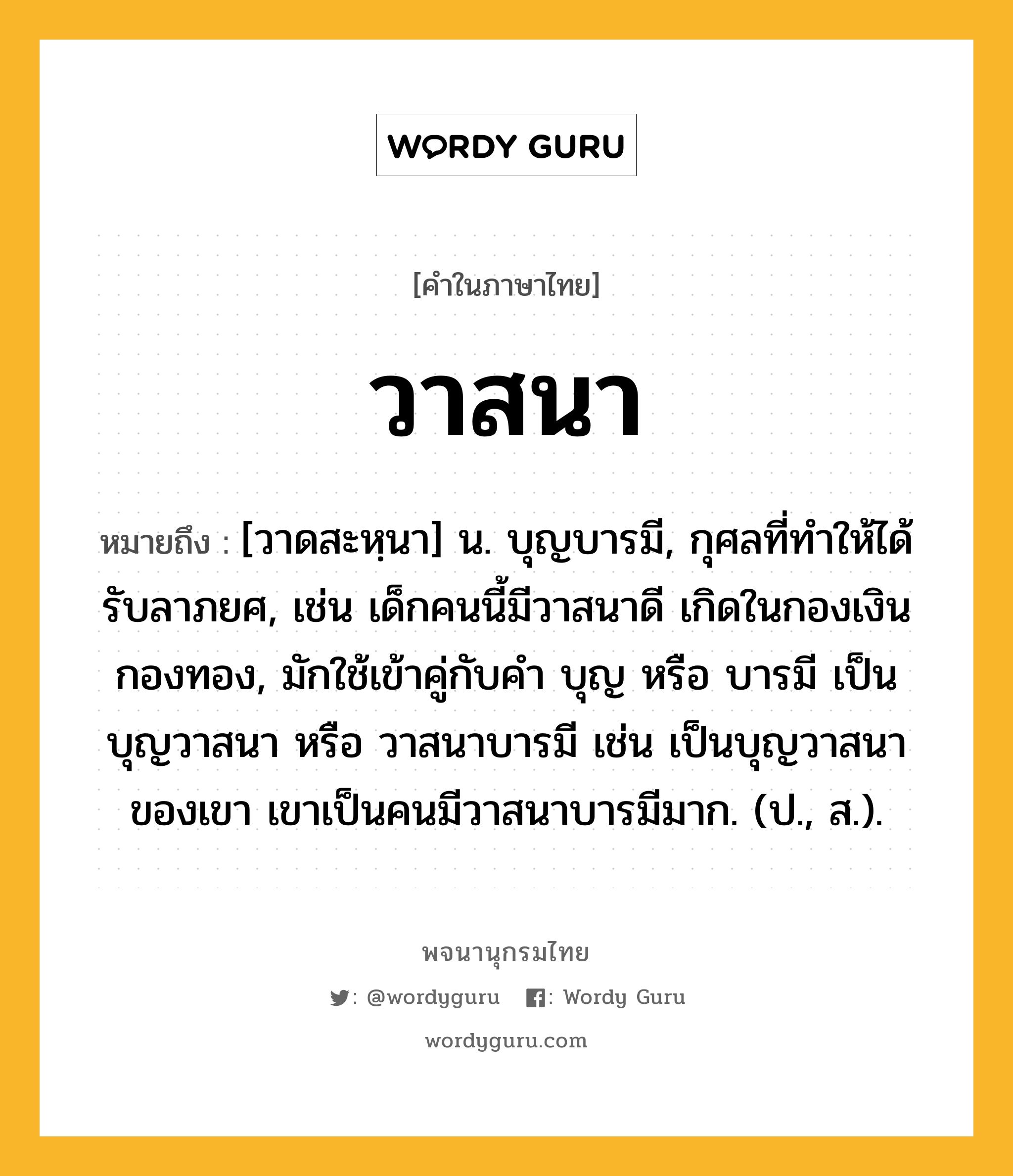 วาสนา ความหมาย หมายถึงอะไร?, คำในภาษาไทย วาสนา หมายถึง [วาดสะหฺนา] น. บุญบารมี, กุศลที่ทําให้ได้รับลาภยศ, เช่น เด็กคนนี้มีวาสนาดี เกิดในกองเงินกองทอง, มักใช้เข้าคู่กับคำ บุญ หรือ บารมี เป็น บุญวาสนา หรือ วาสนาบารมี เช่น เป็นบุญวาสนาของเขา เขาเป็นคนมีวาสนาบารมีมาก. (ป., ส.).