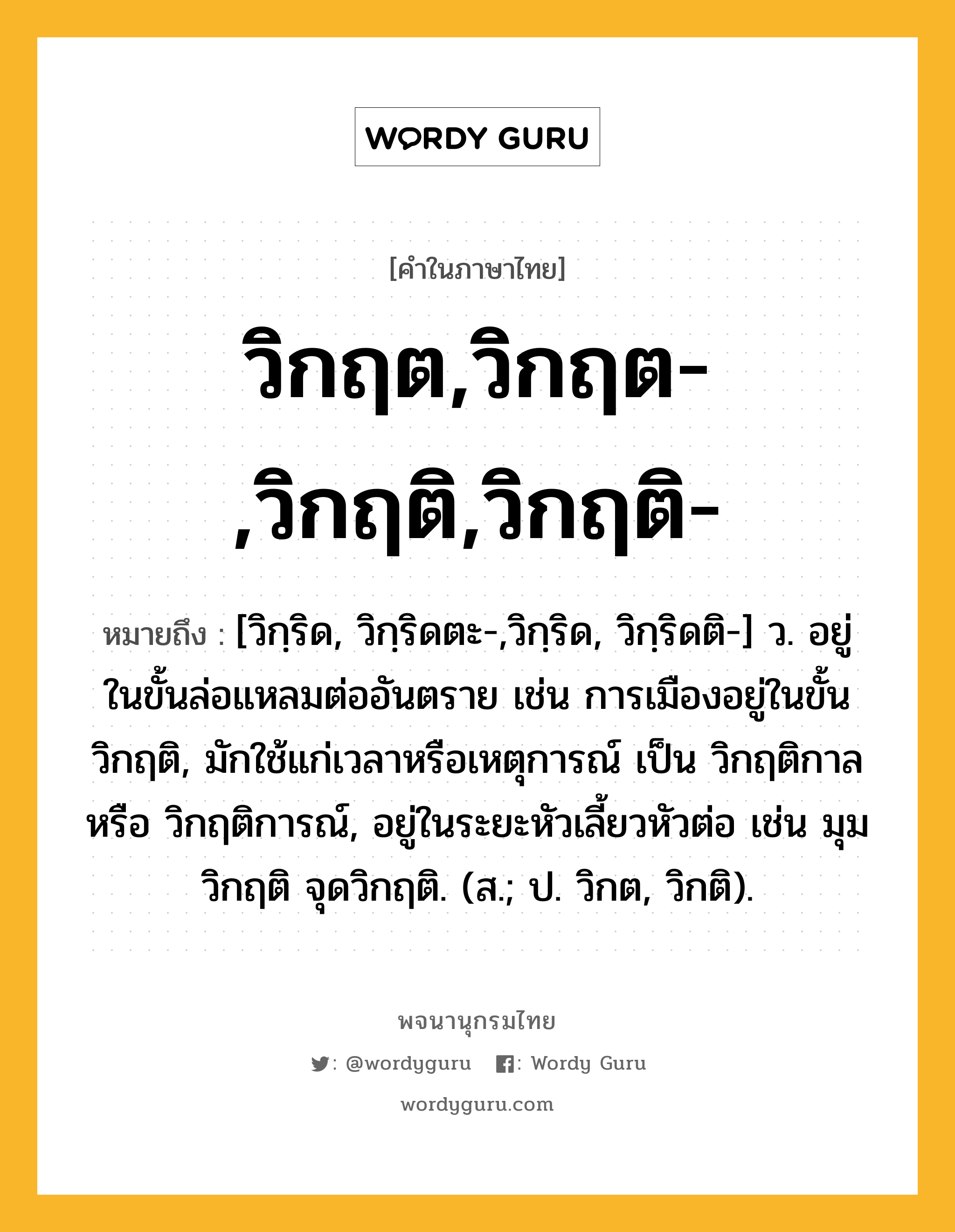 วิกฤต,วิกฤต-,วิกฤติ,วิกฤติ- ความหมาย หมายถึงอะไร?, คำในภาษาไทย วิกฤต,วิกฤต-,วิกฤติ,วิกฤติ- หมายถึง [วิกฺริด, วิกฺริดตะ-,วิกฺริด, วิกฺริดติ-] ว. อยู่ในขั้นล่อแหลมต่ออันตราย เช่น การเมืองอยู่ในขั้นวิกฤติ, มักใช้แก่เวลาหรือเหตุการณ์ เป็น วิกฤติกาล หรือ วิกฤติการณ์, อยู่ในระยะหัวเลี้ยวหัวต่อ เช่น มุมวิกฤติ จุดวิกฤติ. (ส.; ป. วิกต, วิกติ).