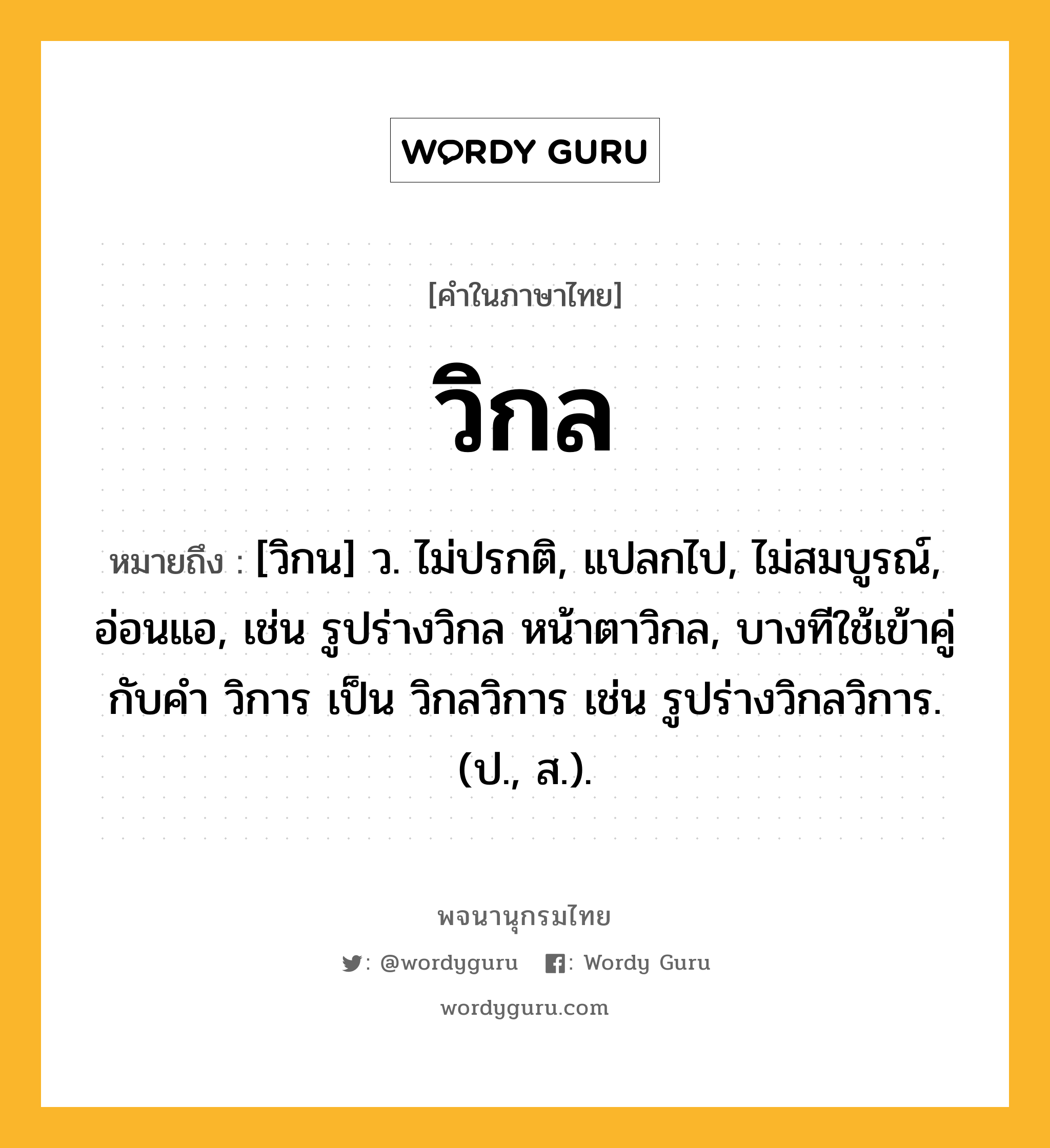 วิกล ความหมาย หมายถึงอะไร?, คำในภาษาไทย วิกล หมายถึง [วิกน] ว. ไม่ปรกติ, แปลกไป, ไม่สมบูรณ์, อ่อนแอ, เช่น รูปร่างวิกล หน้าตาวิกล, บางทีใช้เข้าคู่กับคำ วิการ เป็น วิกลวิการ เช่น รูปร่างวิกลวิการ. (ป., ส.).