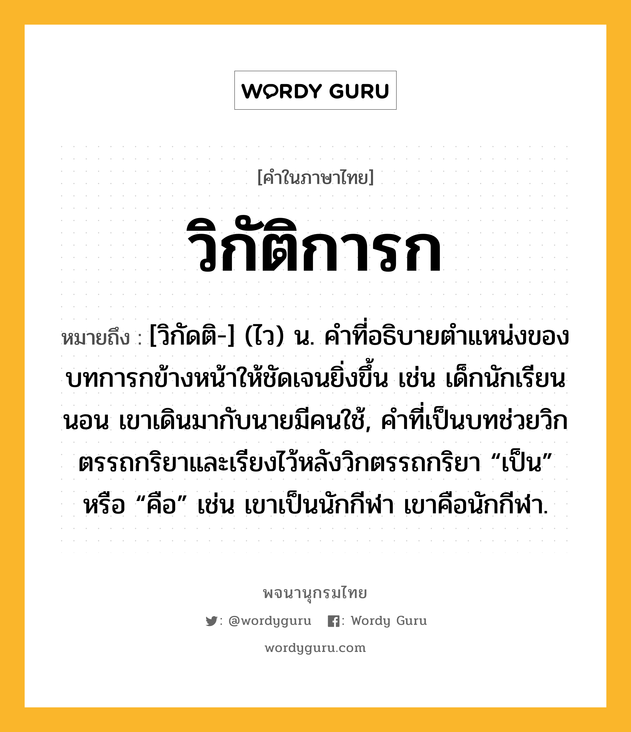 วิกัติการก ความหมาย หมายถึงอะไร?, คำในภาษาไทย วิกัติการก หมายถึง [วิกัดติ-] (ไว) น. คําที่อธิบายตําแหน่งของบทการกข้างหน้าให้ชัดเจนยิ่งขึ้น เช่น เด็กนักเรียนนอน เขาเดินมากับนายมีคนใช้, คําที่เป็นบทช่วยวิกตรรถกริยาและเรียงไว้หลังวิกตรรถกริยา “เป็น” หรือ “คือ” เช่น เขาเป็นนักกีฬา เขาคือนักกีฬา.