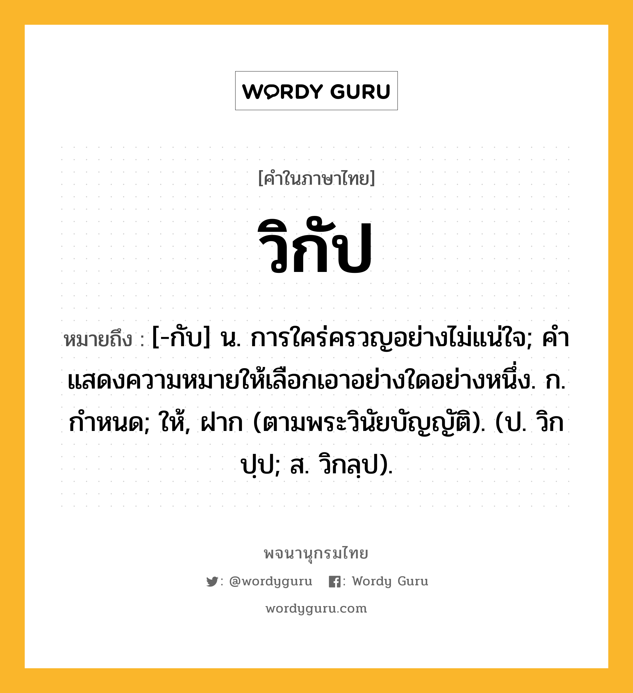 วิกัป ความหมาย หมายถึงอะไร?, คำในภาษาไทย วิกัป หมายถึง [-กับ] น. การใคร่ครวญอย่างไม่แน่ใจ; คําแสดงความหมายให้เลือกเอาอย่างใดอย่างหนึ่ง. ก. กำหนด; ให้, ฝาก (ตามพระวินัยบัญญัติ). (ป. วิกปฺป; ส. วิกลฺป).