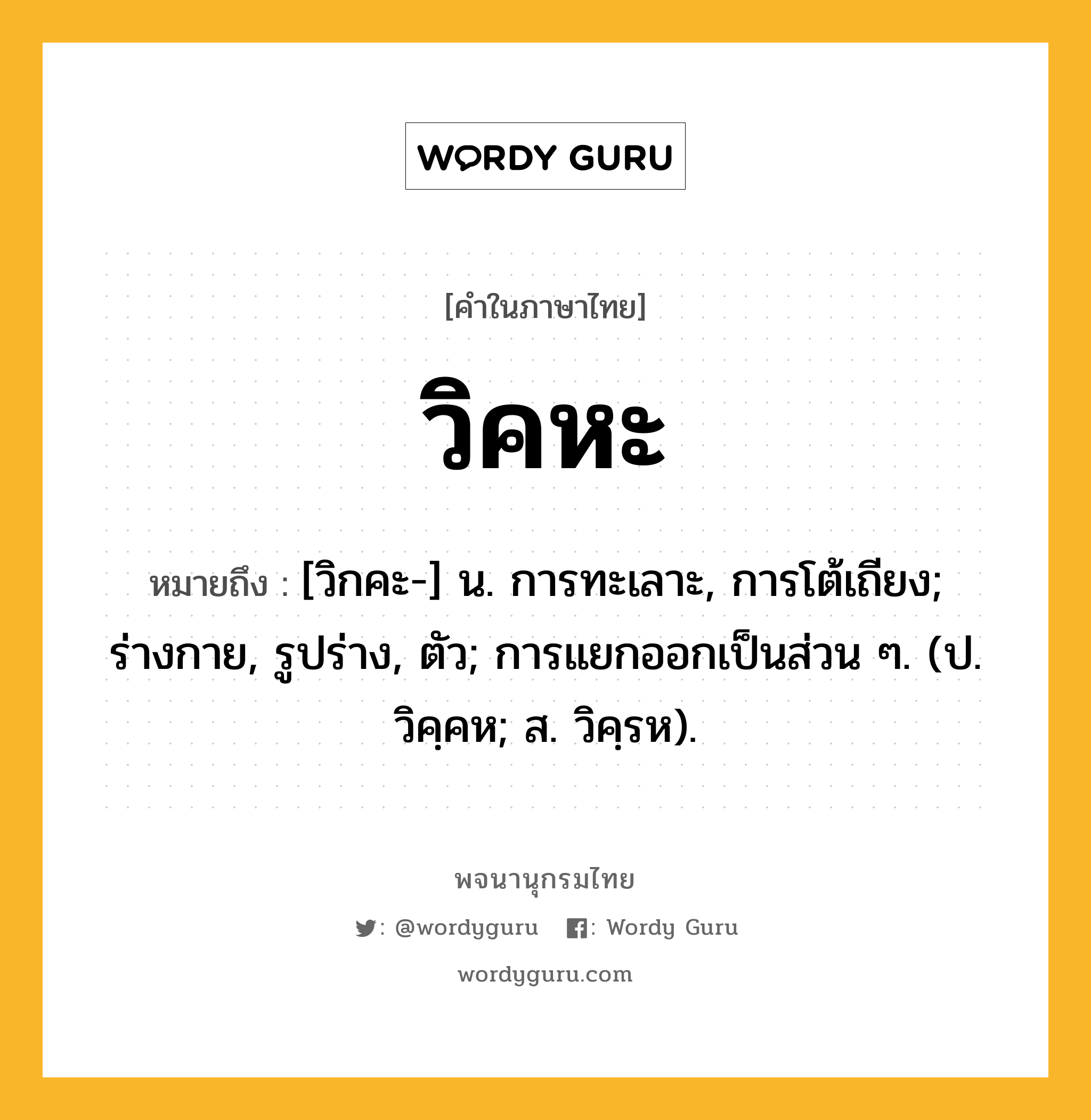 วิคหะ ความหมาย หมายถึงอะไร?, คำในภาษาไทย วิคหะ หมายถึง [วิกคะ-] น. การทะเลาะ, การโต้เถียง; ร่างกาย, รูปร่าง, ตัว; การแยกออกเป็นส่วน ๆ. (ป. วิคฺคห; ส. วิคฺรห).