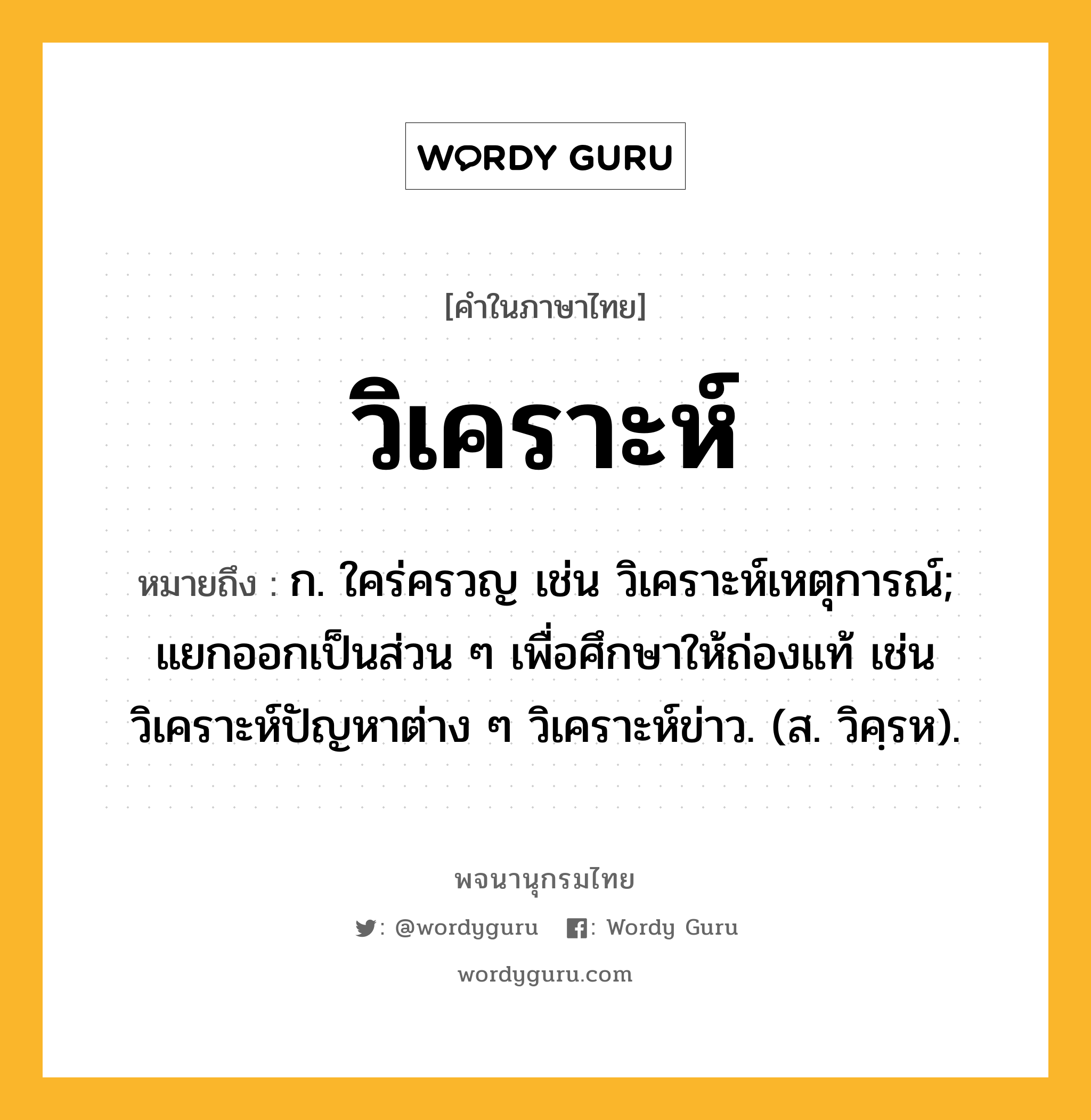 วิเคราะห์ ความหมาย หมายถึงอะไร?, คำในภาษาไทย วิเคราะห์ หมายถึง ก. ใคร่ครวญ เช่น วิเคราะห์เหตุการณ์; แยกออกเป็นส่วน ๆ เพื่อศึกษาให้ถ่องแท้ เช่น วิเคราะห์ปัญหาต่าง ๆ วิเคราะห์ข่าว. (ส. วิคฺรห).