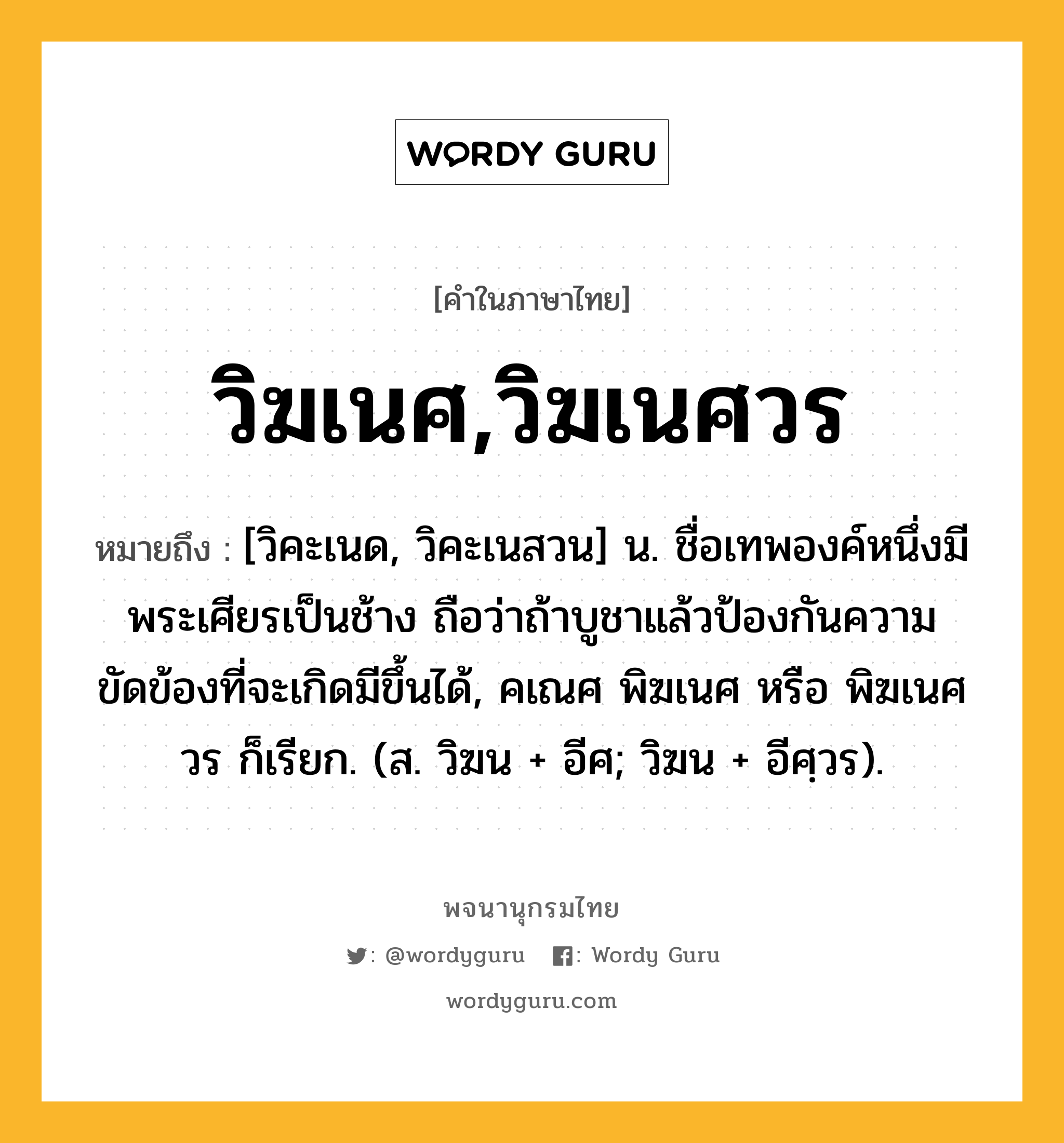 วิฆเนศ,วิฆเนศวร ความหมาย หมายถึงอะไร?, คำในภาษาไทย วิฆเนศ,วิฆเนศวร หมายถึง [วิคะเนด, วิคะเนสวน] น. ชื่อเทพองค์หนึ่งมีพระเศียรเป็นช้าง ถือว่าถ้าบูชาแล้วป้องกันความขัดข้องที่จะเกิดมีขึ้นได้, คเณศ พิฆเนศ หรือ พิฆเนศวร ก็เรียก. (ส. วิฆน + อีศ; วิฆน + อีศฺวร).