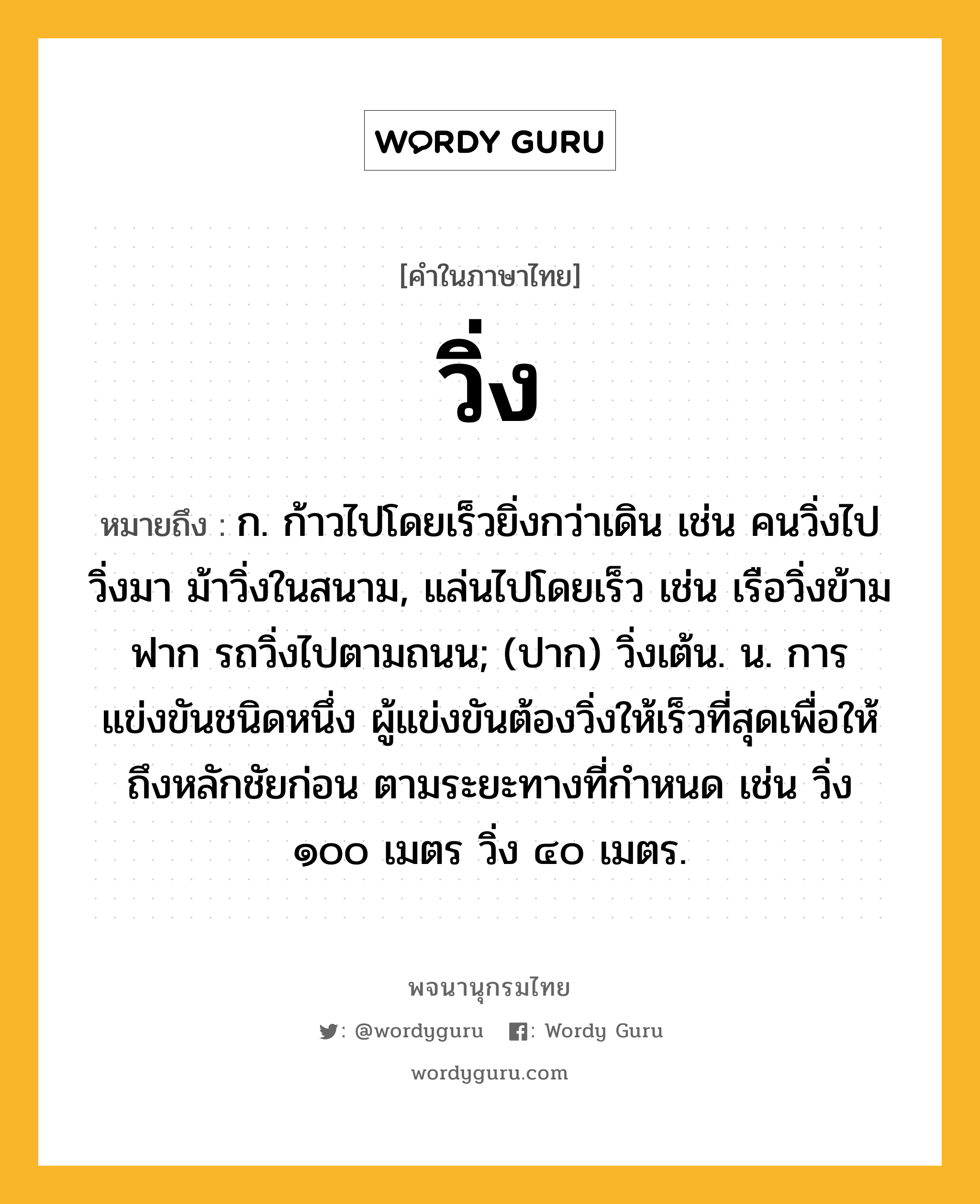 วิ่ง ความหมาย หมายถึงอะไร?, คำในภาษาไทย วิ่ง หมายถึง ก. ก้าวไปโดยเร็วยิ่งกว่าเดิน เช่น คนวิ่งไปวิ่งมา ม้าวิ่งในสนาม, แล่นไปโดยเร็ว เช่น เรือวิ่งข้ามฟาก รถวิ่งไปตามถนน; (ปาก) วิ่งเต้น. น. การแข่งขันชนิดหนึ่ง ผู้แข่งขันต้องวิ่งให้เร็วที่สุดเพื่อให้ถึงหลักชัยก่อน ตามระยะทางที่กำหนด เช่น วิ่ง ๑๐๐ เมตร วิ่ง ๔๐ เมตร.