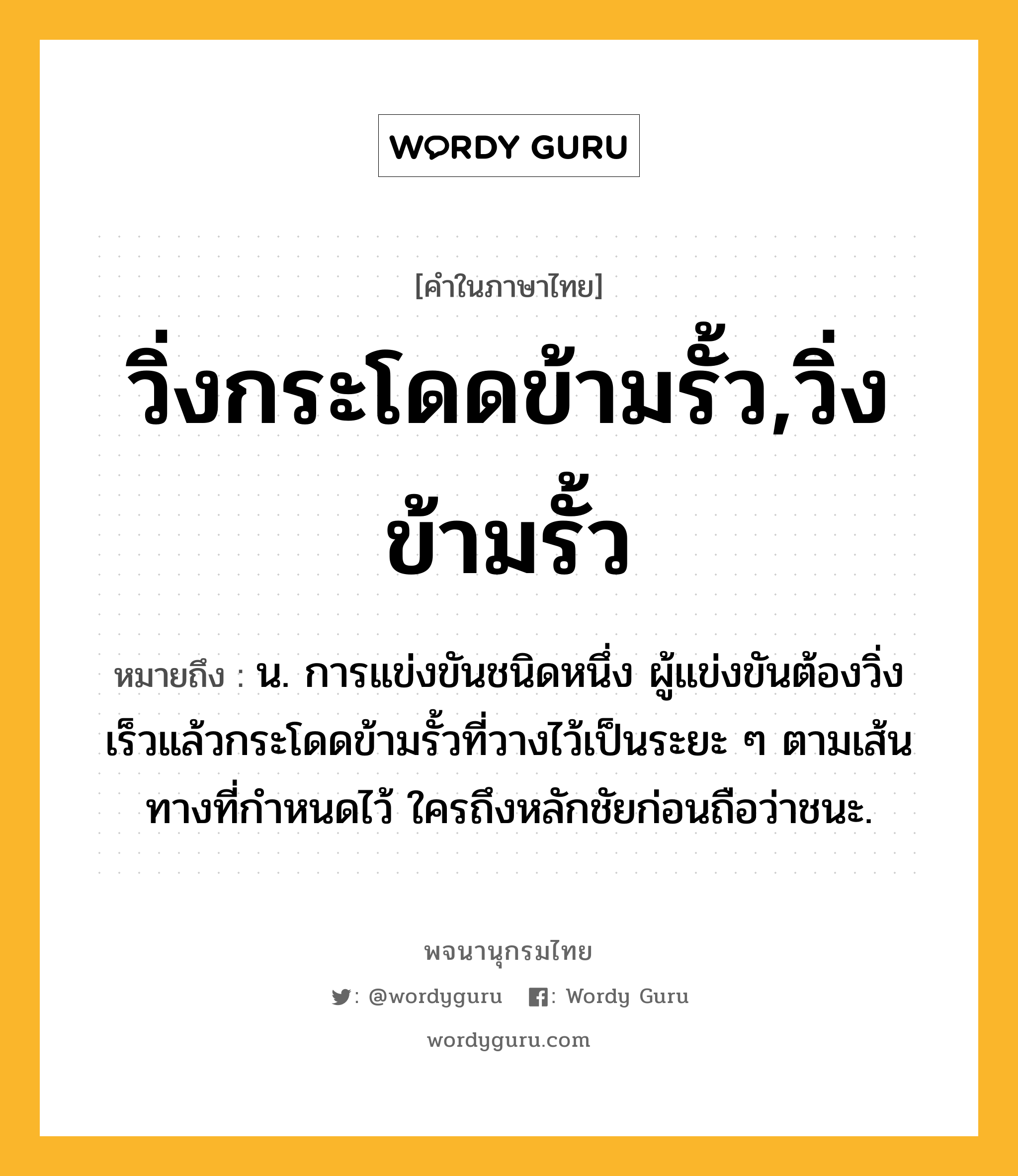 วิ่งกระโดดข้ามรั้ว,วิ่งข้ามรั้ว ความหมาย หมายถึงอะไร?, คำในภาษาไทย วิ่งกระโดดข้ามรั้ว,วิ่งข้ามรั้ว หมายถึง น. การแข่งขันชนิดหนึ่ง ผู้แข่งขันต้องวิ่งเร็วแล้วกระโดดข้ามรั้วที่วางไว้เป็นระยะ ๆ ตามเส้นทางที่กําหนดไว้ ใครถึงหลักชัยก่อนถือว่าชนะ.