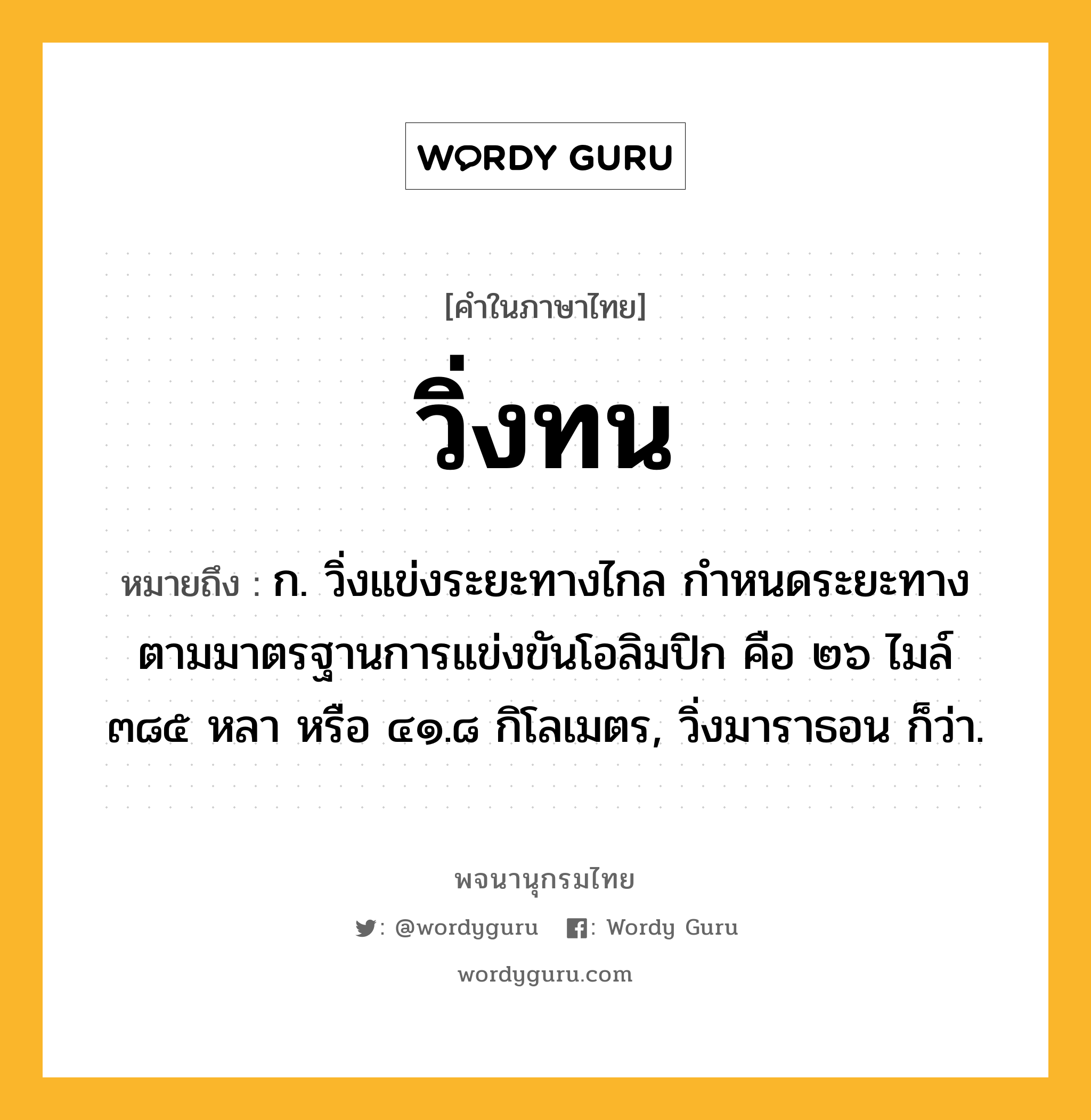 วิ่งทน ความหมาย หมายถึงอะไร?, คำในภาษาไทย วิ่งทน หมายถึง ก. วิ่งแข่งระยะทางไกล กำหนดระยะทางตามมาตรฐานการแข่งขันโอลิมปิก คือ ๒๖ ไมล์ ๓๘๕ หลา หรือ ๔๑.๘ กิโลเมตร, วิ่งมาราธอน ก็ว่า.