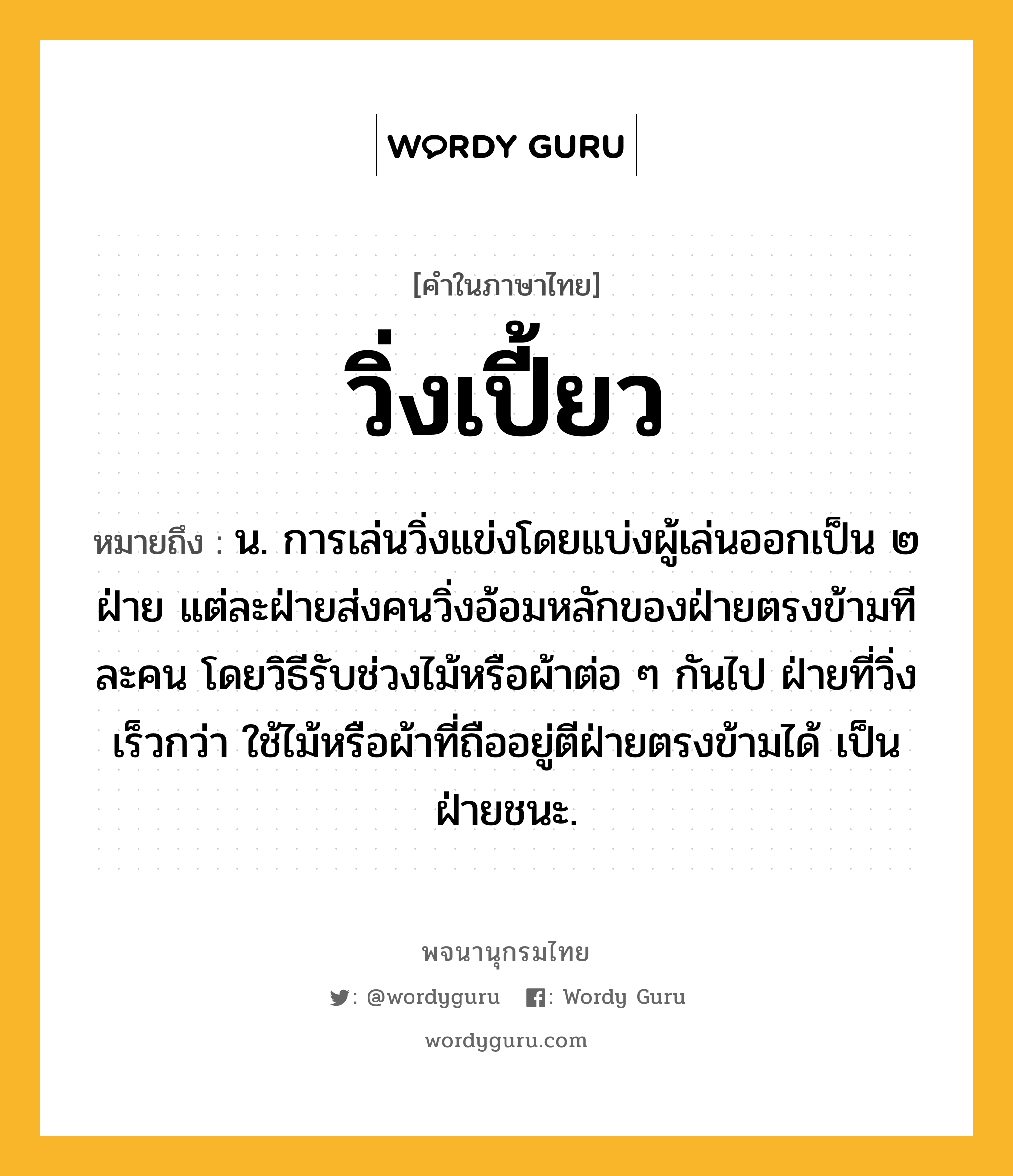 วิ่งเปี้ยว ความหมาย หมายถึงอะไร?, คำในภาษาไทย วิ่งเปี้ยว หมายถึง น. การเล่นวิ่งแข่งโดยแบ่งผู้เล่นออกเป็น ๒ ฝ่าย แต่ละฝ่ายส่งคนวิ่งอ้อมหลักของฝ่ายตรงข้ามทีละคน โดยวิธีรับช่วงไม้หรือผ้าต่อ ๆ กันไป ฝ่ายที่วิ่งเร็วกว่า ใช้ไม้หรือผ้าที่ถืออยู่ตีฝ่ายตรงข้ามได้ เป็นฝ่ายชนะ.