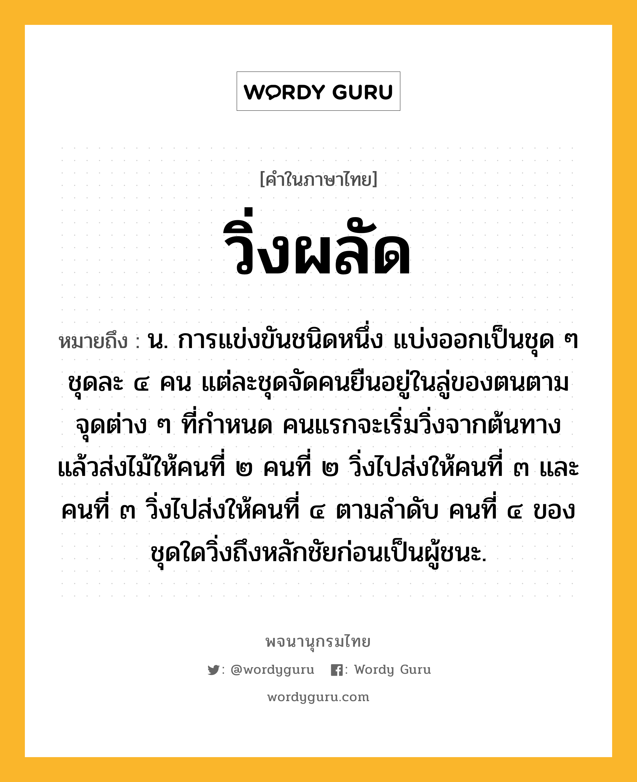 วิ่งผลัด ความหมาย หมายถึงอะไร?, คำในภาษาไทย วิ่งผลัด หมายถึง น. การแข่งขันชนิดหนึ่ง แบ่งออกเป็นชุด ๆ ชุดละ ๔ คน แต่ละชุดจัดคนยืนอยู่ในลู่ของตนตามจุดต่าง ๆ ที่กำหนด คนแรกจะเริ่มวิ่งจากต้นทาง แล้วส่งไม้ให้คนที่ ๒ คนที่ ๒ วิ่งไปส่งให้คนที่ ๓ และคนที่ ๓ วิ่งไปส่งให้คนที่ ๔ ตามลำดับ คนที่ ๔ ของชุดใดวิ่งถึงหลักชัยก่อนเป็นผู้ชนะ.