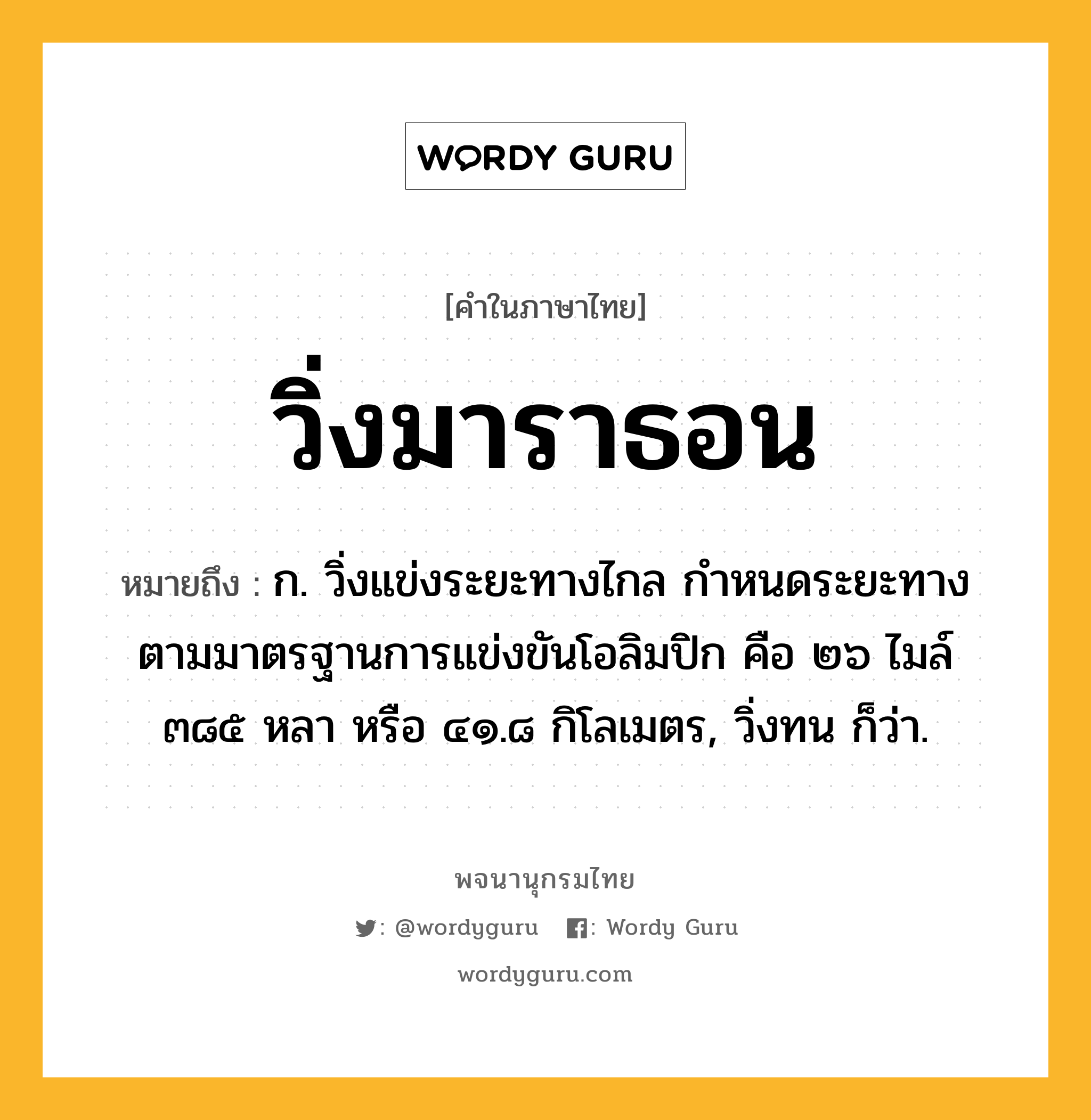 วิ่งมาราธอน ความหมาย หมายถึงอะไร?, คำในภาษาไทย วิ่งมาราธอน หมายถึง ก. วิ่งแข่งระยะทางไกล กำหนดระยะทางตามมาตรฐานการแข่งขันโอลิมปิก คือ ๒๖ ไมล์ ๓๘๕ หลา หรือ ๔๑.๘ กิโลเมตร, วิ่งทน ก็ว่า.