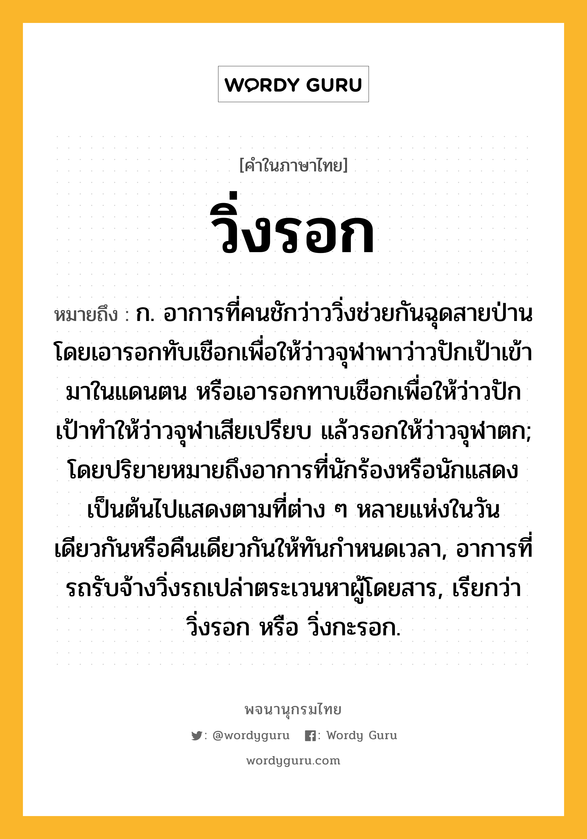 วิ่งรอก ความหมาย หมายถึงอะไร?, คำในภาษาไทย วิ่งรอก หมายถึง ก. อาการที่คนชักว่าววิ่งช่วยกันฉุดสายป่านโดยเอารอกทับเชือกเพื่อให้ว่าวจุฬาพาว่าวปักเป้าเข้ามาในแดนตน หรือเอารอกทาบเชือกเพื่อให้ว่าวปักเป้าทําให้ว่าวจุฬาเสียเปรียบ แล้วรอกให้ว่าวจุฬาตก; โดยปริยายหมายถึงอาการที่นักร้องหรือนักแสดงเป็นต้นไปแสดงตามที่ต่าง ๆ หลายแห่งในวันเดียวกันหรือคืนเดียวกันให้ทันกําหนดเวลา, อาการที่รถรับจ้างวิ่งรถเปล่าตระเวนหาผู้โดยสาร, เรียกว่า วิ่งรอก หรือ วิ่งกะรอก.