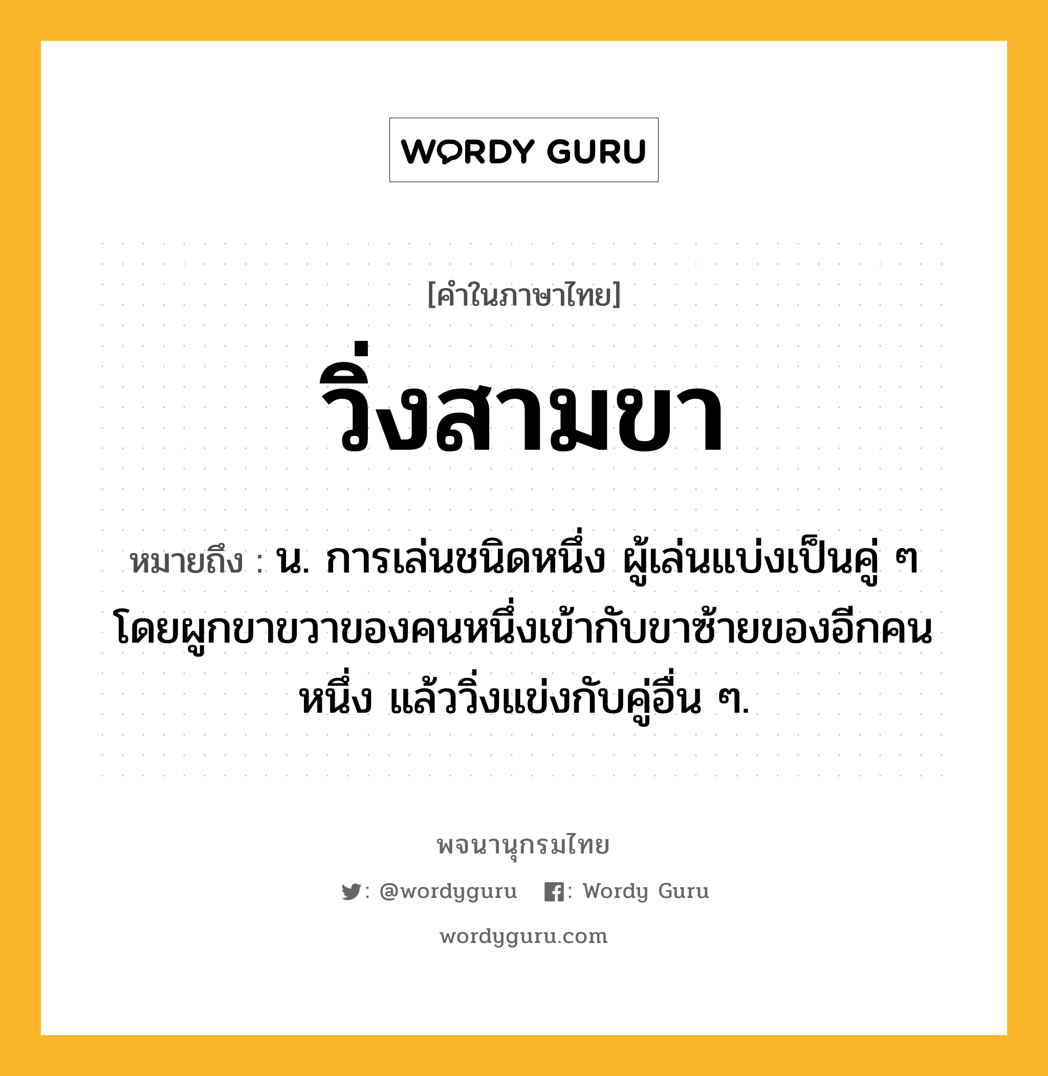 วิ่งสามขา ความหมาย หมายถึงอะไร?, คำในภาษาไทย วิ่งสามขา หมายถึง น. การเล่นชนิดหนึ่ง ผู้เล่นแบ่งเป็นคู่ ๆ โดยผูกขาขวาของคนหนึ่งเข้ากับขาซ้ายของอีกคนหนึ่ง แล้ววิ่งแข่งกับคู่อื่น ๆ.