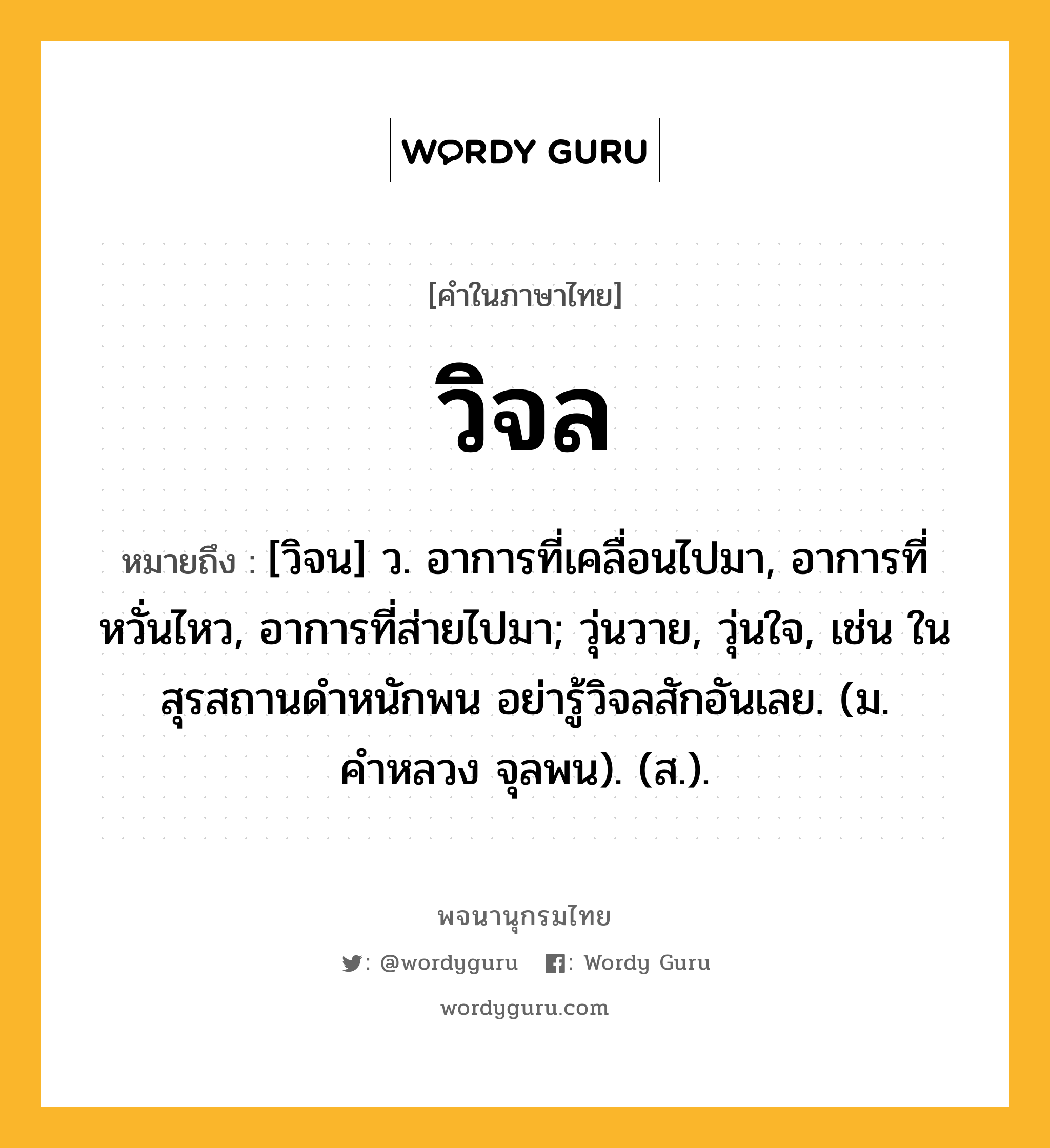 วิจล ความหมาย หมายถึงอะไร?, คำในภาษาไทย วิจล หมายถึง [วิจน] ว. อาการที่เคลื่อนไปมา, อาการที่หวั่นไหว, อาการที่ส่ายไปมา; วุ่นวาย, วุ่นใจ, เช่น ในสุรสถานดำหนักพน อย่ารู้วิจลสักอันเลย. (ม. คำหลวง จุลพน). (ส.).